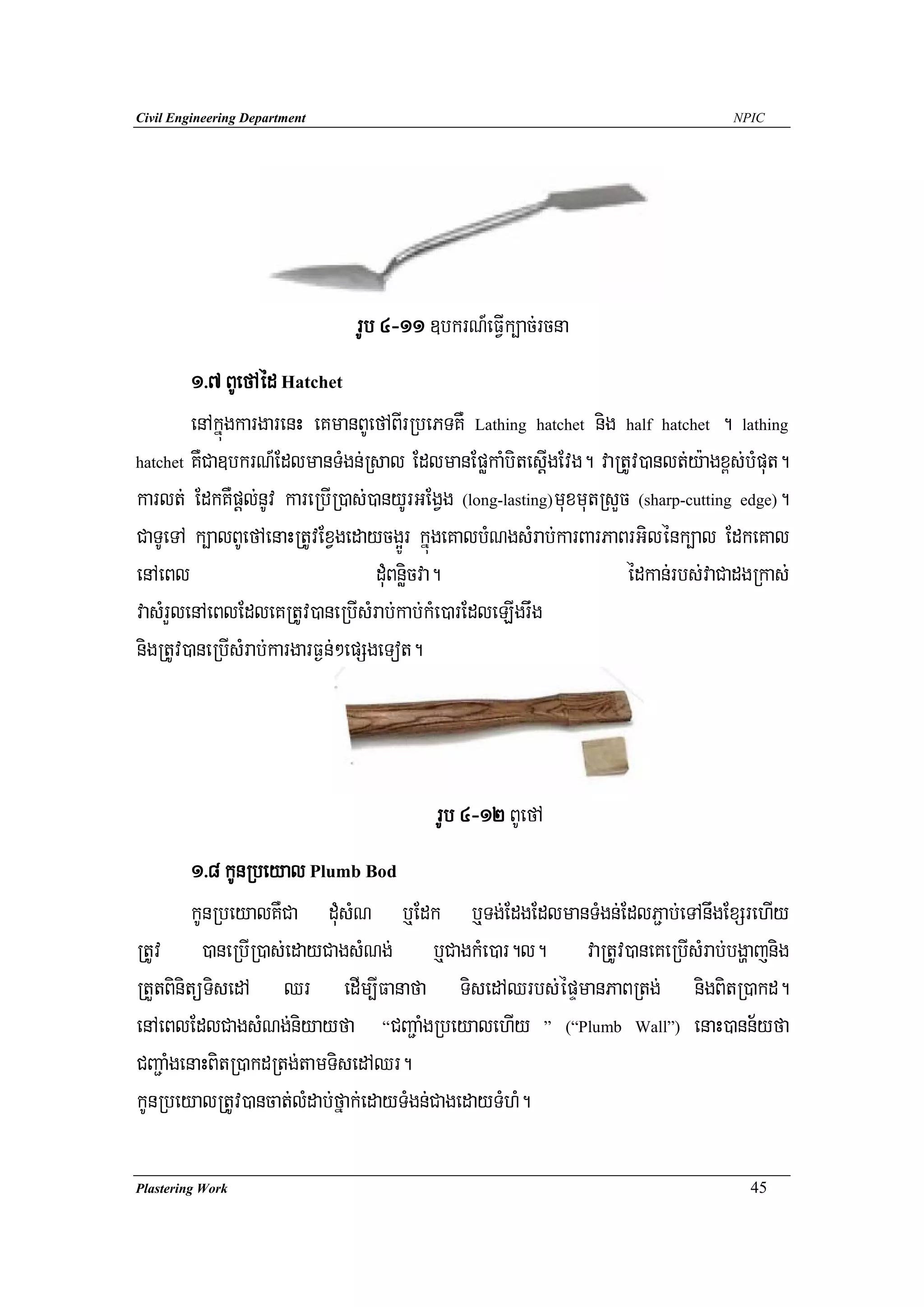 Civil Engineering Department                                                      NPIC




                               rUb 4-11 ]bkrN_eFVIk,ac;rcna
        1>7 BUefAéd Hatchet
        enAkñúgkargarenH eKmanBUefABIrRbePTKW Lathing hatchet nig half hatchet . lathing
hatchet KWCa]bkrN_EdlmanTMgn;Rsal EdlmanEpøkaMbitesþIgEvg. vaRtUv)anlt;y:agx<s;bMput.

karlt; EdkKWpþl;nUv kareRbIR)as;)anyUrGEgVg (long-lasting)muxmutRsYc (sharp-cutting edge).
CaTUeTA k,alBUefAenaHRtUvExVgedaycg¥Úr kñúgeKalbMNgsMrab;karBarPaBrGilénk,al EdkeKal
enAeBl                             duMBnøicva.                      édkan;rbs;vaCadgRkas;
vasMrYlenAeBlEdleKRtUv)aneRbIsMrab;kab;kMe)arEdleLIgrwg
nigRtUv)aneRbIsMrab;kargarF¶n;²epSgeTot.



                                         rUb 4-12 BUefA
         1>8 kUnRbeyal Plumb Bod
         kUnRbeyalKWCa duMsMN b¤Edk b¤Tg;EdgEdlmanTMgn;EdlP¢ab;eTAnwgExSrehIy
RtUv )aneRbIR)as;edayCagsMNg; b¤CagkMe)ar.l. vaRtUv)aneKeRbIsMrab;bgðajnig
RtYtBinitüTisedA Qr edIm,IFanafa TisedAQrbs;épÞmanPaBRtg; nigBitR)akd.
enAeBlEdlCagsMNg;niyayfa “CBa¢aMgRbeyalehIy ” (“Plumb Wall”) enaH)ann½yfa
CBa¢aMgenaHBitR)akdRtg;tamTisedAQr.
kUnRbeyalRtUv)ancat;lMdab;fñak;edayTMgn;CagedayTMhM.

Plastering Work                                                                     45
 