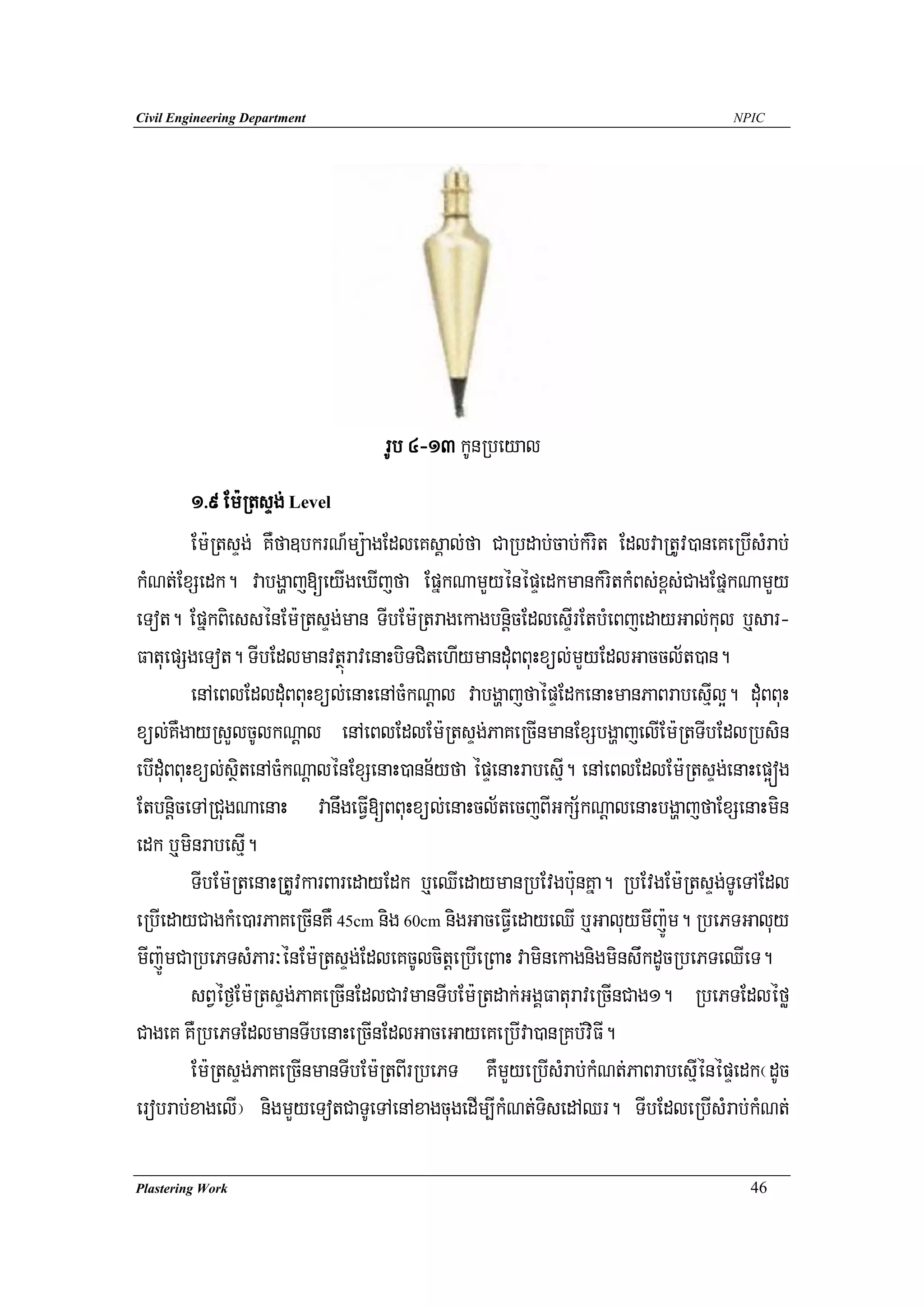 Civil Engineering Department                                                      NPIC




                                  rUb 4-13 kUnRbeyal
          1>9 Em:RtsÞg; Level
          Em:RtsÞg; KWfa]bkrN_mü:agEdleKsÁal;fa CaRbdab;cab;kMrit EdlvaRtUv)aneKeRbIsMrab;
kMNt;ExSedk. vabgðaj[eyIgeXIjfa EpñkNamYyénépÞedkmankMritkMBs;x<s;CagEpñkNamYy
eTot. EpñkBiessénEm:RtsÞg;man TIbEm:RtragekagbnþicEdlesÞIrEtbMeBjedayGal;kul b¤sar-
FatuepSgeTot. TIbEdlmanvtßúravenaHbiTCitehIymanduMBBuHxül;mYyEdlGaccl½t)an.
          enAeBlEdlduMBBuHxül;enaHenAcMkNþal vabgðajfaépÞEdkenaHmanPaBrabesIμl¥. duMBBuH
xül;KWgayRsYlcUlkNþal enAeBlEdlEm:RtsÞg;PaKeRcInmanExSbgðajelIEm:RtTIbEdlRbsin
ebIduMBBuHxül;sßitenAcMkNþalénExSenaH)ann½yfa épÞenaHrabesμI. enAeBlEdlEm:RtsÞg;enaHep¥óg
EtbnþiceTARCugNaenaH vanwgeFVI[BBuHxül;enaHcl½tecjBIGkS½kNþalenaHbgðajfaExSenaHmin
edk b¤minrabesμI.
          TIbEm:RtenaHRtUvkarBaredayEdk b¤eQIedaymanRbEvgb:unKña. RbEvgEm:RtsÞg;TUeTAEdl
eRbIedayCagkMe)arPaKeRcInKW 45cm nig 60cm nigGaceFVIedayeQI b¤GaluymIj:Úm. RbePTGaluy
mIj:ÚmCaRbePTsMPar³énEm:RtsÞg;EdleKcUlcitþeRbIeRBaH vaminekagnigminswkdUcRbePTeQIeT.
          sBVéf¶Em:RtsÞg;PaKeRcInEdlCavmanTIbEm:Rtdak;GgÁFaturaveRcInCag1. RbePTEdléfø
CageK KWRbePTEdlmanTIbenaHeRcInEdlGaceGayeKeRbIva)anRKb;viFI.
          Em:RtsÞg;PaKeRcInmanTIbEm:RtBIrRbePT KWmYyeRbIsMrab;kMNt;PaBrabesμIénépÞedk¬dUc
erobrab;xagelI¦ nigmYyeTotCaTUeTAenAxagcugedIm,IkMNt;TisedAQr. TIbEdleRbIsMrab;kMNt;

Plastering Work                                                                     46
 