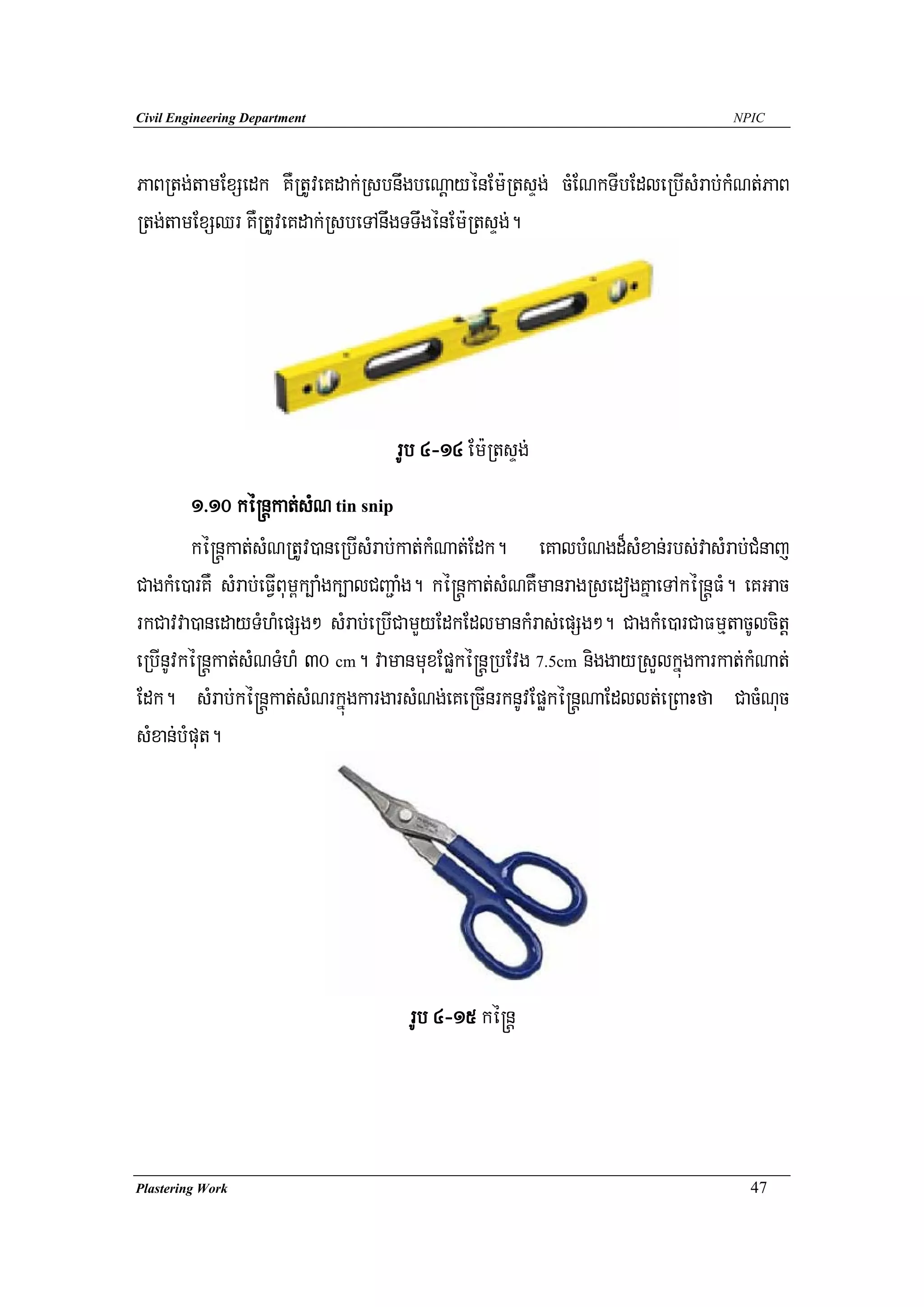 Civil Engineering Department                                                      NPIC




PaBRtg;tamExSedk KWRtUveKdak;RsbnwgbeNþayénEm:RtsÞg; cMENkTIbEdleRbIsMrab;kMNt;PaB
Rtg;tamExSQr KWRtUveKdak;RsbeTAnwgTTwgénEm:RtsÞg;.




                                   rUb 4-14 Em:RtsÞg;
        1>10 ké®nþkat;sMN tin snip
        ké®nþkat;sMNRtUv)aneRbIsMrab;kat;kMNat;Edk. eKalbMNgd¾sMxan;rbs;vasMrab;CMnaj
CagkMe)arKW sMrab;eFVIBum<k,aMgk,alCBa¢aMg. ké®nþkat;sMNKWmanragRsedogKñaeTAké®nþFM. eKGac
rkCavva)anedayTMhMepSg² sMrab;eRbICamYyEdkEdlmankMras;epSg². CagkMe)arCaFmμtacUlcitþ
eRbInUvké®nþkat;sMNTMhM 30 cm. vamanmuxEpøké®nþRbEvg 7.5cm niggayRsYlkñúgkarkat;kMNat;
Edk. sMrab;ké®nþkat;sMNrkñúgkargarsMNg;eKeRcInrknUvEpøké®nþNaEdllt;eRBaHfa CacMNuc
sMxan;bMput.




                                     rUb 4-15 ké®nþ




Plastering Work                                                                     47
 