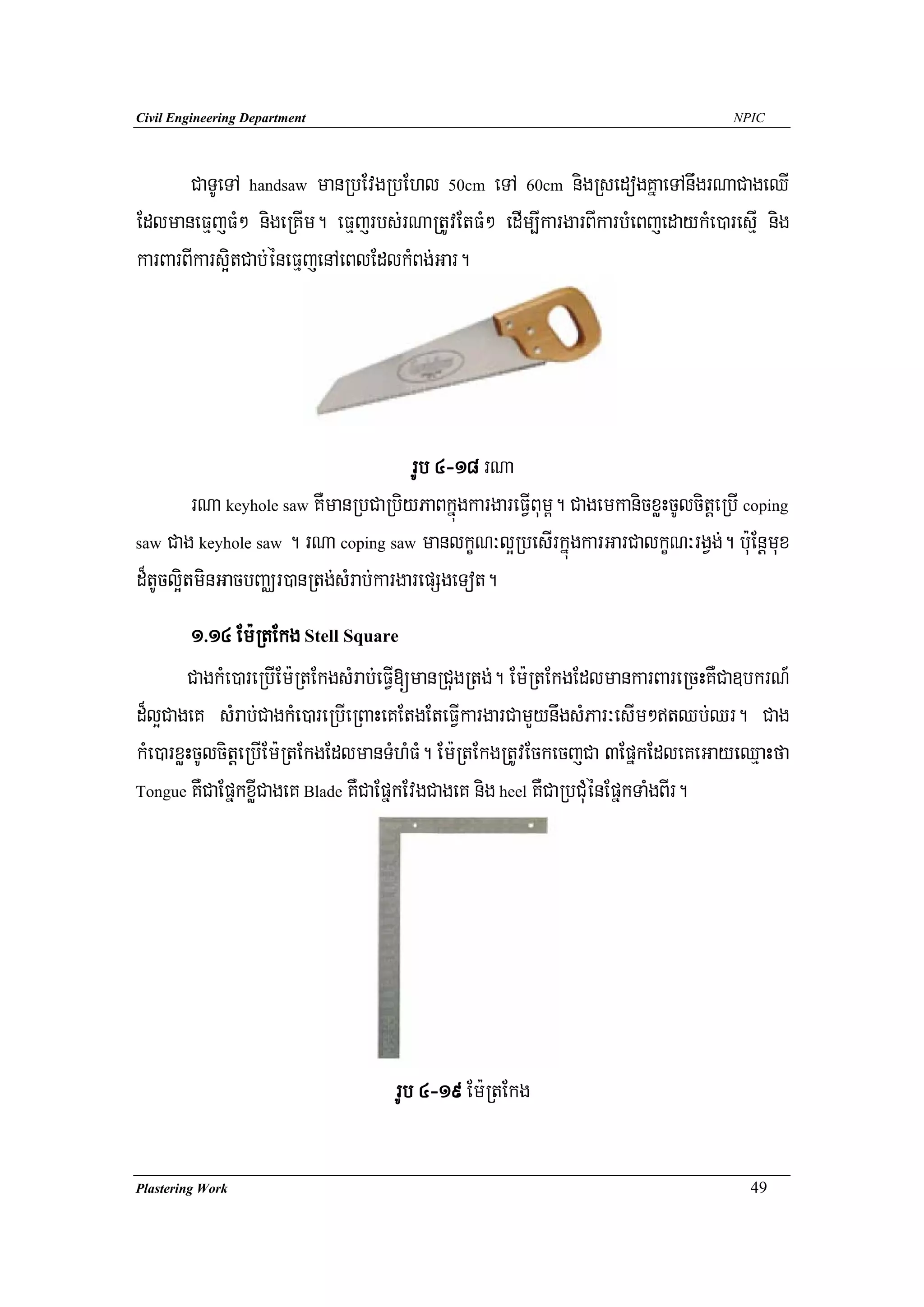 Civil Engineering Department                                                        NPIC




       CaTUeTA handsaw manRbEvgRbEhl 50cm eTA 60cm nigRsedogKñaeTAnwgrNaCageQI
EdlmaneFμjFM² nigeRKIm. eFμjrbs;rNaRtUvEtFM² edIm,IkargarBIkarbMeBjedaykMe)aresIμ nig
karBarBIkars¥itCab;éneFμjenAeBlEdlkMBg;Gar.




                                      rUb 4-18 rNa
         rNa keyhole saw KWmanRbCaRbiyPaBkñúgkargareFVIBum<. CagemkanicxøHcUlcitþeRbI coping
saw Cag keyhole saw . rNa coping saw manlkçN³l¥RbesIrkñúgkarGarCalkçN³rgVg;. b:uEnþmux

d¾tUcl¥itminGacbBaÄr)anRtg;sMrab;kargarepSgeTot.
         1>14 Em:RtEkg Stell Square
        CagkMe)areRbIEm:RtEkgsMrab;eFVI[manRCugRtg;. Em:RtEkgEdlmankarBareRcHKWCa]bkrN_
d¾l¥CageK sMrab;CagkMe)areRbIeRBaHeKEtgEteFVIkargarCamYynwgsMPar³esIm²tQb;Qr. Cag
kMe)arxøHcUlcitþeRbIEm:RtEkgEdlmanTMhMF. Em:RtEkgRtUvEckecjCa 3EpñkEdleKeGayeQμaHfa
                                         M
Tongue KWCaEpñkxøICageK Blade KWCaEpñkEvgCageK nig heel KWCaRbCuMénEpñkTaMgBIr.




                                    rUb 4-19 Em:RtEkg

Plastering Work                                                                       49
 