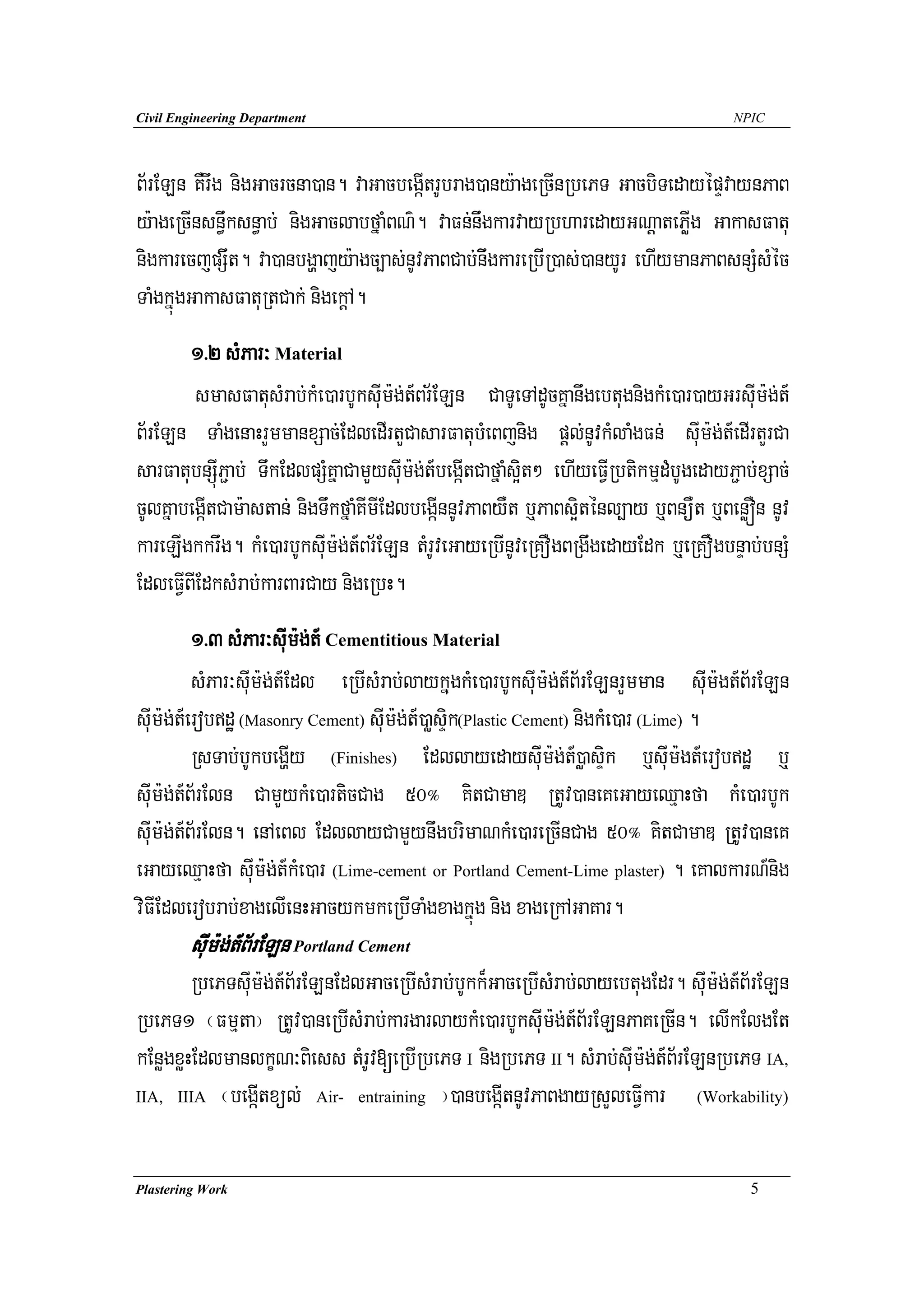Civil Engineering Department                                                           NPIC




B½rELn KWrwg nigGacrcna)an. vaGacbegáItrUbrag)any:ageRcInRbePT GacbiTedayépÞvaynPaB
y:ageRcInsn§wksn§ab; nigGaclabfñaMBN’. vaFn;nwgkarvayRbharedayGNþatePøIg GakasFatu
nigkarecjpSwt. va)anbgðajy:agc,as;nUvPaBCab;niwgkareRbIR)as;)anyUr ehIymanPaBsnSMsMéc
TaMgkñúgGakasFatuRtCak; nigekþA.
        1>2 sMPar³ Material
        smasFatusMrab;kMe)arbUksuIm:g;t_Br½ELn CaTUeTAdUcKñanwgebtugnigkMe)ar)ayGrsuIm:g;t_
B½rELn TaMgenaHrYmmanxSac;EdledIrtYCasarFatubMeBjnig pþl;nUvkMlaMgFn; suIm:g;t_edIrtYrCa
sarFatubnSúIP¢ab; TwkEdlpSMKñaCamYysuIm:g;t_begáItCafñaMs¥it² ehIyeFVIRbtikmμdMbUgedayP¢ab;xSac;
cUlKñabegáItCam:astan; nigTwkfñaMKImIEdlbegáInnUvPaByWt b¤PaBs¥iténl,ay b¤BnüWt b¤BenøÓn nUv
kareLIgkkrwg. kMe)arbUksuIm:g;t_Br½ELn tMrUveGayeRbInUveRKOgBRgwgedayEdk b¤eRKOgbnÞab;bnSM
EdleFVIBIEdksMrab;karBarCay nigeRbH.
          1>3 sMPar³suIm:g;t_ Cementitious Material
          sMPar³suIm:g;t_Edl eRbIsMrab;laykñugkMe)arbUksuIm:g;t_B½rELnrYmman suIm:gt_B½rELn
suIm:g;t_erobdæ (Masonry Cement) suIm:g;t_)aøsÞik(Plastic Cement) nigkMe)ar (Lime) .
          RsTab;bUkbegðIy (Finishes) EdllayedaysuiIm:g;t_)øasÞik b¤suIm:gt_erobdæ b¤
suIm:g;t_B½rEln CamYykMe)articCag 50° KitCamaD RtUv)aneKeGayeQμaHfa kMe)arbUk
suIm:g;t_B½rEln. enAeBl EdllayCamYynwgbrimaNkMe)areRcInCag 50° KitCamaD RtUv)aneK
eGayeQμaHfa suIm:g;t_kMe)ar (Lime-cement or Portland Cement-Lime plaster) . eKalkarN_nig
viFIEdlerobrab;xagelIenHGacykmkeRbITaMgxagkñúg nig xageRkAGaKar.
        suIm:g;t_B½rELn Portland Cement
        RbePTsuIm:g;t_B½rELnEdlGaceRbIsMrab;bUkk¾GaceRbIsMrab;layebtugEdr. suIm:g;t_B½rELn
RbePT1 ¬Fmμta¦ RtUv)aneRbIsMrab;kargarlaykMe)arbUksuIm:g;t_B½rELnPaKeRcIn. elIkElgEt
kEnøgxøHEdlmanlkçN³Biess tMrUv[eRbIRbePT I nigRbePT II. sMrab;suIm:g;t_B½rELnRbePT IA,
IIA, IIIA ¬begáItxül; Air- entraining ¦)anbegáItnUvPaBgayRsYleFVIkar        (Workability)




Plastering Work                                                                           5
 