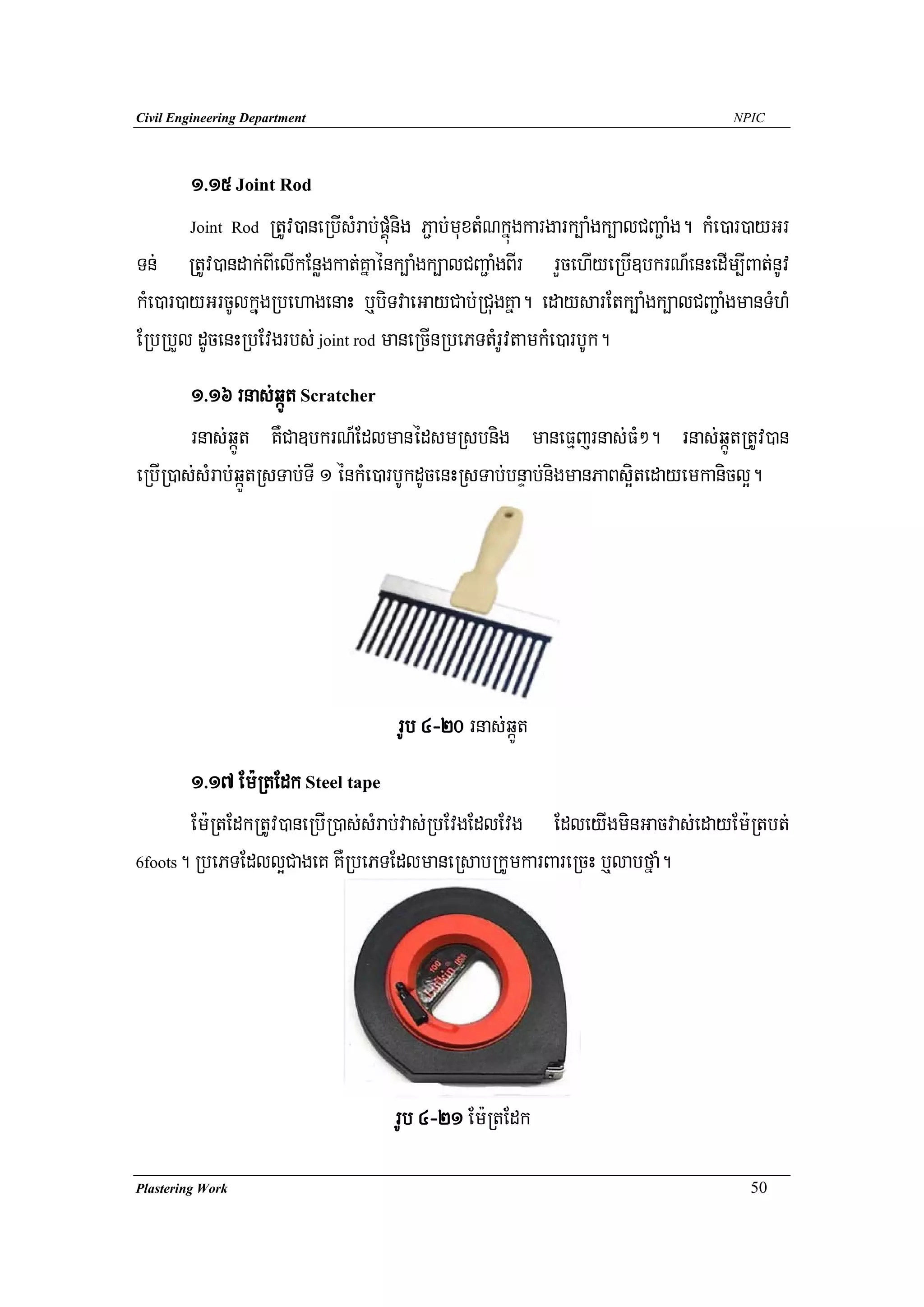 Civil Engineering Department                                                         NPIC




        1>15 Joint Rod
        Joint Rod RtUv)aneRbIsMrab;pÁúMnig P¢ab;muxtMNkñúgkargark,aMgk,alCBa¢aMg. kMe)ar)ayGr

Tn; RtUv)andak;BIelIkEnøgkat;Kñaénk,aMgk,alCBa¢aMgBIr rYcehIyeRbI]bkrN_enHedIm,IBat;nUv
kMe)ar)ayGrcUlkñugRbehagenaH b¤biTvaeGayCab;RCugKña. edaysarEtk,aMgk,alCBa¢aMgmanTMhM
ERbRbYl dUcenHRbEvgrbs; joint rod maneRcInRbePTtMrUvtamkMe)arbUk.
        1>16 rnas;qáÚt Scratcher
        rnas;qáÚt KWCa]bkrN_EdlmanédsmRsbnig maneFμjrnas;FM². rnas;qáÚtRtUv)an
eRbIR)as;sMrab;qáÚtRsTab;TI 1 énkMe)arbUkdUcenHRsTab;bnÞab;nigmanPaBs¥itedayemkanicl¥.




                                     rUb 4-20 rnas;qáÚt
       1>17 Em:RtEdk Steel tape
       Em:RtEdkRtUv)aneRbIR)as;sMrab;vas;RbEvgEdlEvg EdleyIgminGacvas;edayEm:Rtbt;
6foots. RbePTEdll¥CageK KWRbePTEdlmaneRsabRkUmkarBareRcH b¤labfñaM.




                                    rUb 4-21 Em:RtEdk

Plastering Work                                                                        50
 