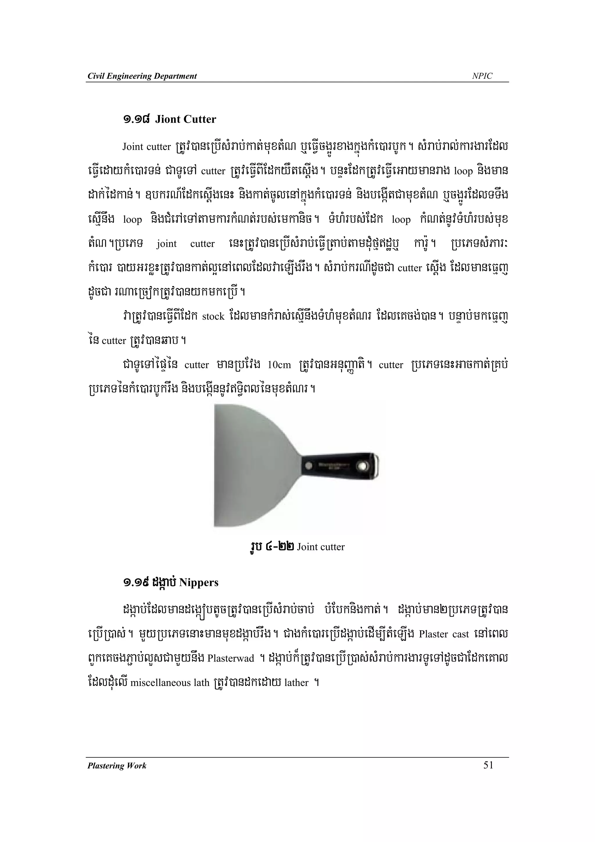 Civil Engineering Department                                                            NPIC




        1>18 Jiont Cutter
        Joint cutter RtUv)aneRbIsMrab;kat;muxtMN b¤eFVIcg¥ÚrxagkñúgkMe)arbUk. sMrab;ral;kargarEdl

eFVIedaykMe)arTn; CaTUeTA cutter RtUveFVIBIEdkyWtesþIg. bnÞHEdkRtUveFVIeGaymanrag loop nigman
dak;édkan;. ]bkrN_EdkesþIgenH nigkat;cUlenAkñúgkMe)arTn; nigbegáItCamuxtMN b¤cg¥ÚrEdlTTwg
esμInwg loop nigCMerAeTAtamkarkMNt;rbs;emkanic. TMhMrbs;Edk loop kMNt;nUvTMhMrbs;mux
tMN.RbePT joint cutter enHRtUv)aneRbIsMrab;eFVIRtab;tamduMfμdæb¤ kar:U. RbePTsMPar³
kMe)ar )ayGrxøHRtUv)ankat;l¥enAeBlEdlvaeLIgrwg. sMrab;krNIdUcCa cutter esþIg EdlmaneFμj
dUcCa rNaeRcokRtUv)anykmkeRbI.
        vaRtUv)aneFVIBIEdk stock EdlmankMras;esμInwgTMhMmuxtMNr EdleKcg;)an. bnÞab;mkeFμj
én cutter RtUv)anqab.
        CaTUeTAépÞén cutter manRbEvg 10cm RtUv)anGnuBaØati. cutter RbePTenHGackat;RKb;
RbePTénkMe)arbUkrwg nigbegáInnUvT§iBlénmuxtMNr.




                                     rUb 4-22 Joint cutter
        1>19 dgáab; Nippers
        dgáab;EdlmandegáóbtUcRtUv)aneRbIsMrab;cab; bMEbknigkat;. dgáab;man2RbePTRtUv)an
eRbIR)as;. mYyRbePTenaHmanmuxdgáab;rwg. CagkMe)areRbIdgáab;edIm,ItMeLIg Plaster cast enAeBl
BYkeKcgP¢ab;lYsCamYynwg Plasterwad . dgáab;k¾RtUv)aneRbIR)as;sMrab;kargarTUeTAdUcCaEdkeKal
EdlduMelI miscellaneous lath RtUv)andkeday lather .


Plastering Work                                                                            51
 
