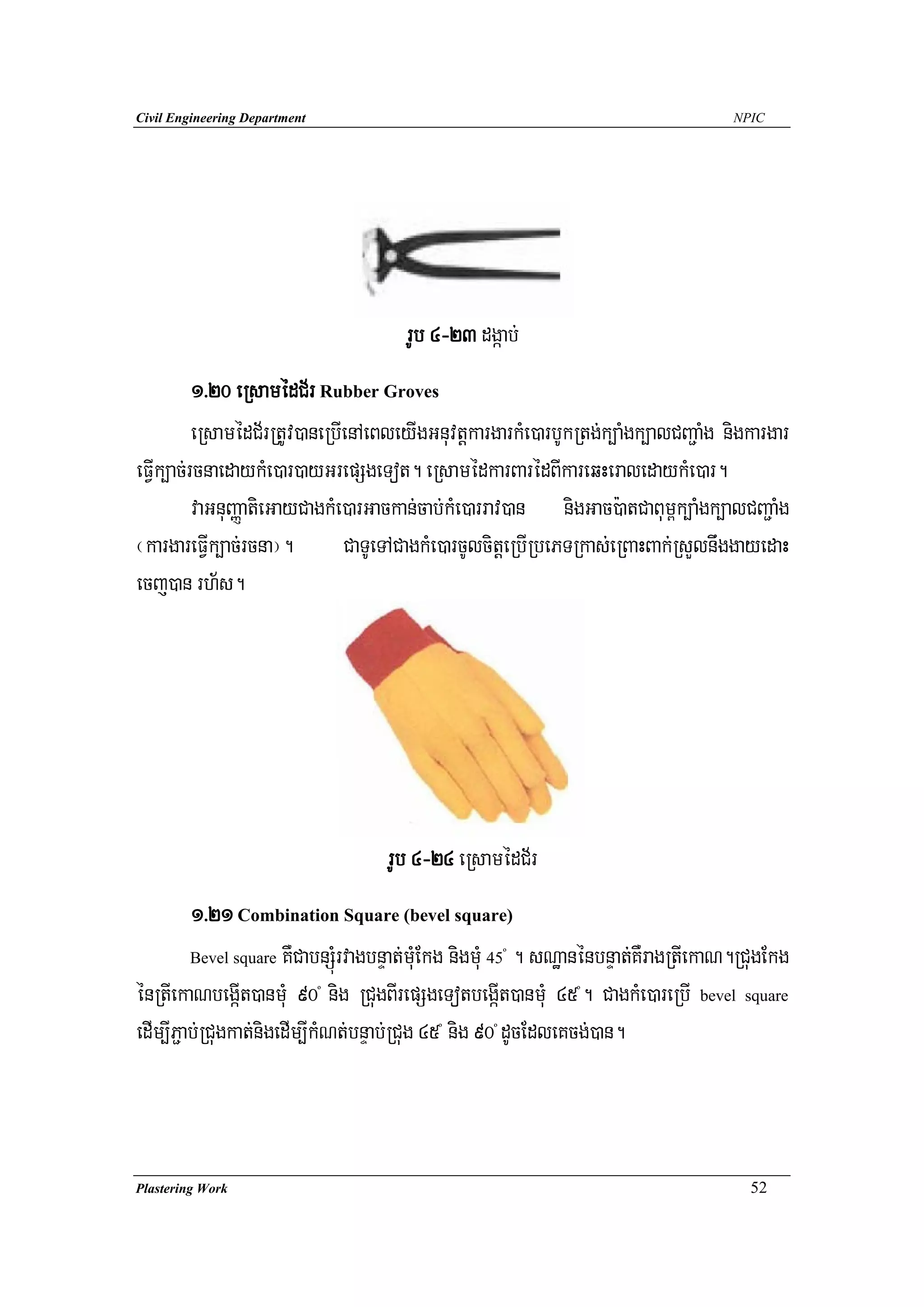 Civil Engineering Department                                                         NPIC




                                      rUb 4-23 dgáab;
          1>20 eRsamédC½r Rubber Groves
          eRsamédC½rRtUv)aneRbIenAeBleyIgGnuvtþkargarkMe)arbUkRtg;k,aMgk,alCBa¢aMg nigkargar
eFVIk,ac;rcnaedaykMe)ar)ayGrepSgeTot. eRsamédkarBarédBIkareqHeraledaykMe)ar.
          vaGnuBaØatieGayCagkMe)arGackan;cab;kMe)arrav)an nigGac):atCaBum<k,aMgk,alCBa¢aMg
¬kargareFVIk,ac;rcna¦.         CaTUeTACagkMe)arcUlcitþeRbIRbePTRkas;eRBaHBak;RsYlnwggayedaH
ecj)an rh½s.




                                   rUb 4-24 eRsamédC½r
         1>21 Combination Square (bevel square)
         Bevel square KWCabnSúMrvagbnÞat;muMEkg nigmuM 45 . sNæanénbnÞat;KWragRtIekaN.RCugEkg
                                                       º



énRtIekaNbegáIt)anmuM 90 nig RCugBIrepSgeTotbegáIt)anmuM 45 . CagkMe)areRbI bevel square
                               º                              º



edIm,IP¢ab;RCugkat;nigedIm,IkMNt;bnÞab;RCug 45 nig 90 dUcEdleKcg;)an.
                                           º       º




Plastering Work                                                                        52
 