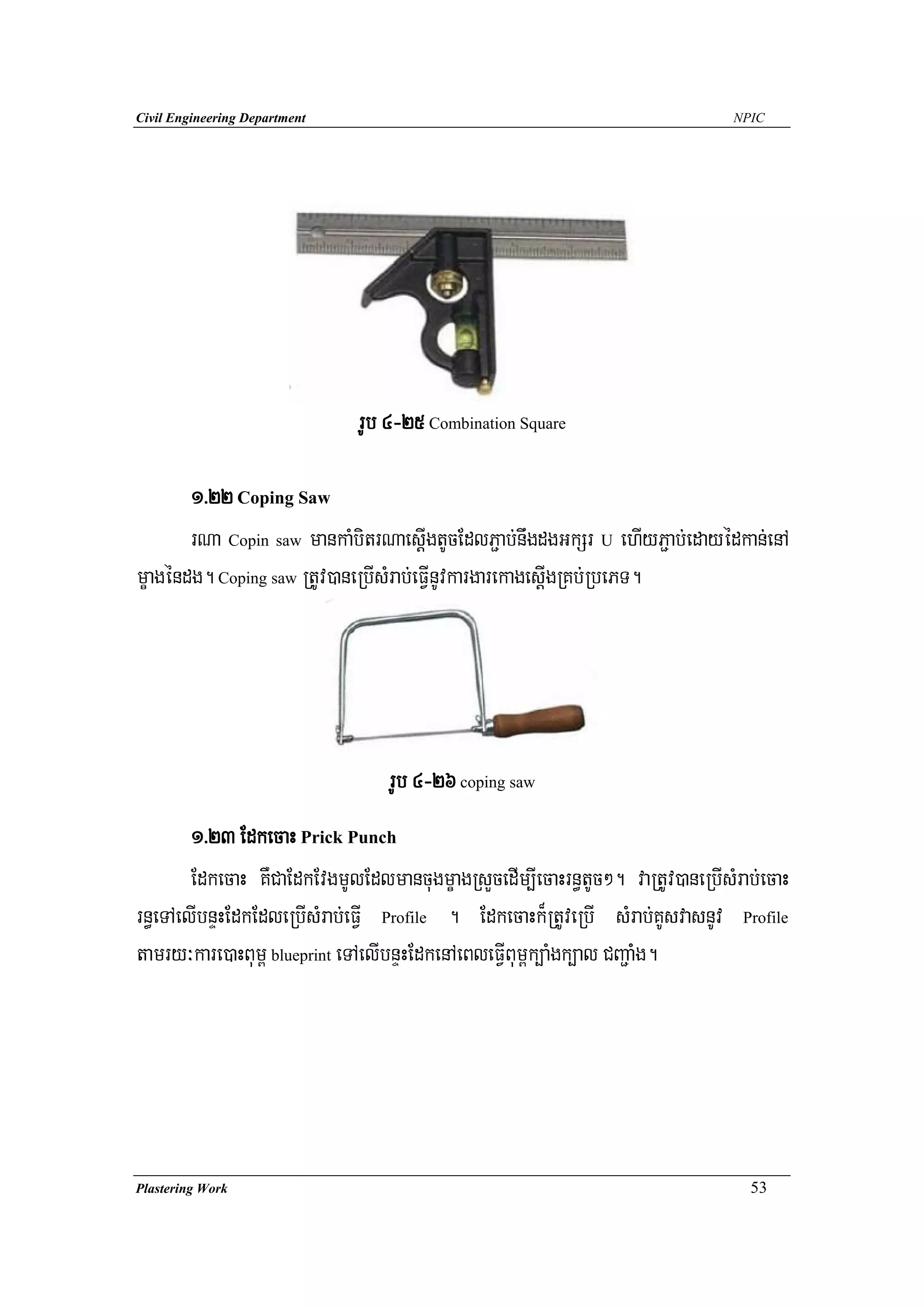 Civil Engineering Department                                                    NPIC




                               rUb 4-25 Combination Square

       1>22 Coping Saw
       rNa Copin saw mankaMbitrNaesþIgtUcEdlP¢ab;nwgdgGkSr U ehIyP¢ab;edayédkan;enA
mçagéndg. Coping saw RtUv)aneRbIsMrab;eFVInUvkargarekagesþIgRKb;RbePT.




                                  rUb 4-26 coping saw
        1>23 EdkecaH Prick Punch
        EdkecaH KWCaEdkEvgmUlEdlmancugmçagRsYcedIm,IecaHrn§tUc². vaRtUv)aneRbIsMrab;ecaH
rn§eTAelIbnÞHEdkEdleRbIsMrab;eFVI Profile . EdkecaHk¾RtUveRbI sMrab;KUsvasnUv Profile
tamry³kare)aHBum< blueprint eTAelIbnÞHEdkenAeBleFVIBum<k,aMgk,al CBa¢aMg.




Plastering Work                                                                   53
 