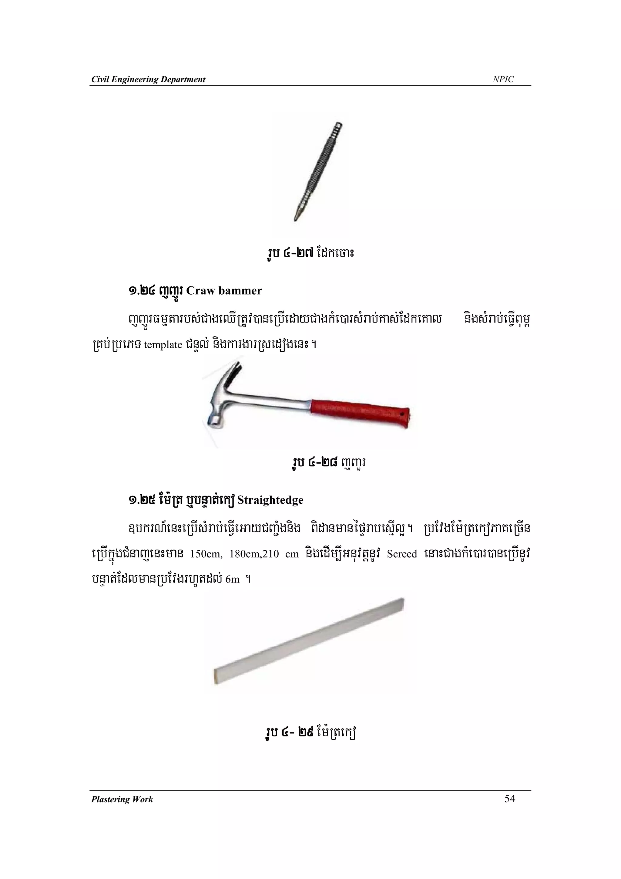 Civil Engineering Department                                                      NPIC




                                   rUb 4-27 EdkecaH
       1>24 jjÜr Craw bammer
       jjÜrFmμtarbs;CageQIRtUv)aneRbIedayCagkMe)arsMrab;Kas;EdkeKal        nigsMrab;eFVIBum<
RKb;RbePT template CnÞl; nigkargarRsedogenH.




                                        rUb 4-28 jBaYr
         1>25 Em:Rt b¤bnÞat;eko Straightedge
         ]bkrN_enHeRbIsMrab;eFVIeGayCBa¢Mgnig BidanmanépÞrabesμIl¥. RbEvgEm:RtekoPaKeRcIn
eRbIkñúgCMnajenHman 150cm, 180cm,210 cm nigedIm,IGnuvtþnUv Screed enaHCagkMe)ar)aneRbInUv
bnÞat;EdlmanRbEvgrhUtdl; 6m .




                                   ruUb 4- 29 Em:Rteko

Plastering Work                                                                      54
 