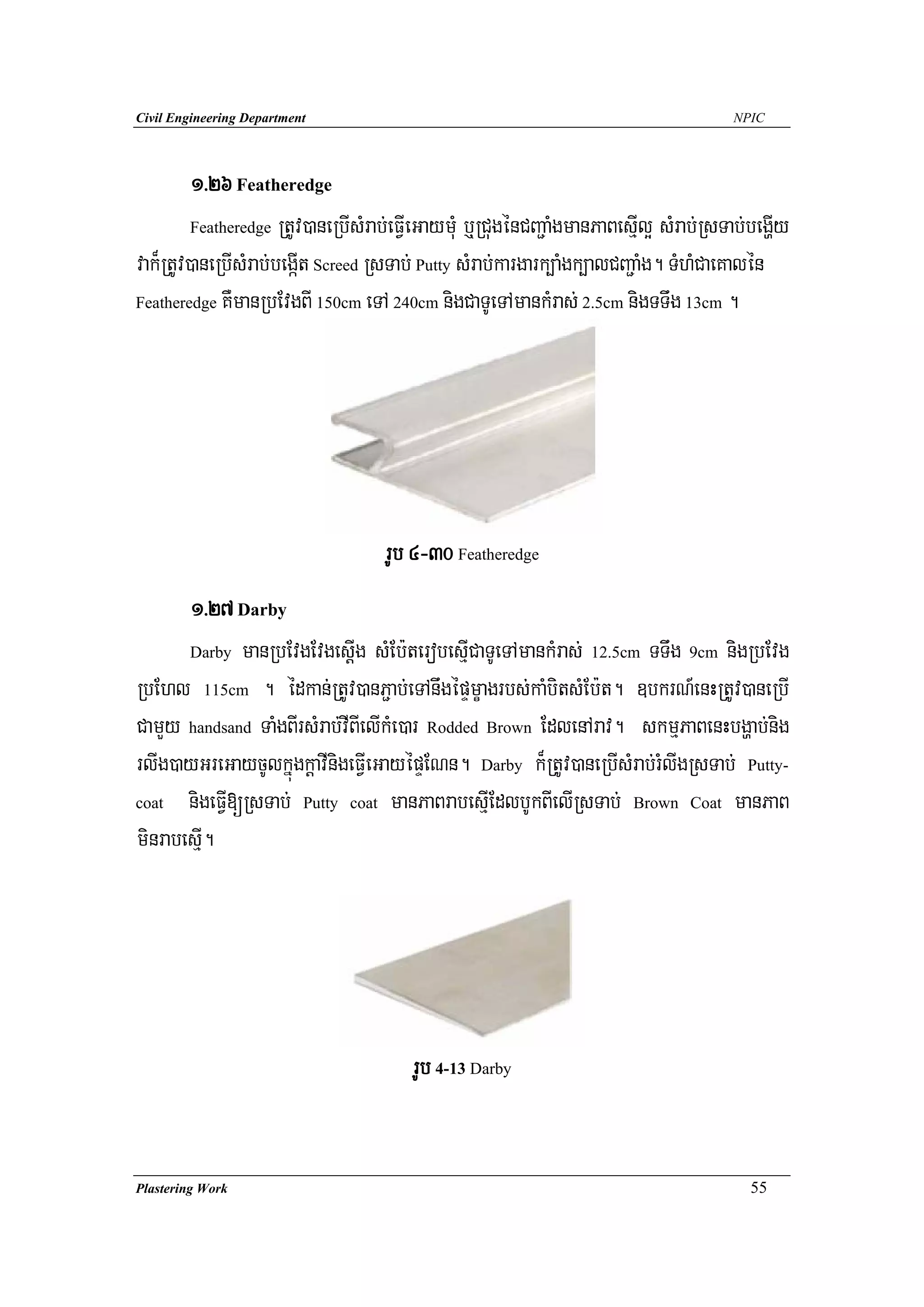 Civil Engineering Department                                                           NPIC




         1>26 Featheredge
         Featheredge RtUv)aneRbIsMrab;eFVIeGaymuM b¤RCugénCBa¢aMgmanPaBesIμl¥ sMrab;RsTab;begIðy

vak¾RtUv)aneRbIsMrab;begáIt Screed RsTab; Putty sMrab;kargark,aMgk,alCBa¢aMg. TMhMCaeKalén
Featheredge KWmanRbEvgBI 150cm eTA 240cm nigCaTUeTAmankMras; 2.5cm nigTTwg 13cm .




                                    rUb 4-30 Featheredge
       1>27 Darby
       Darby manRbEvgEvgesþIg sMEb:terobesμICaTUeTAmankMras; 12.5cm TTwg 9cm nigRbEvg

RbEhl 115cm . édkan;RtUv)anP¢ab;eTAnwgépÞmçagrbs;kaMbitsMEb:t. ]bkrN_enHRtUv)aneRbI
CamYy handsand TaMgBIrsMrab;vIBIelIkMe)ar Rodded Brown EdlenArav. skmμPaBenHbgðab;nig
rlIg)ayGreGaycUlkñúgkþavInigeFVIeGayépÞENn. Darby k¾RtUv)aneRbIsMrab;rMlIgRsTab; Putty-
coat nigeFVI[RsTab; Putty coat manPaBrabesμIEdlbUkBIelIRsTab; Brown Coat manPaB

minrabesμI.




                                        rUb 4-13 Darby


Plastering Work                                                                           55
 