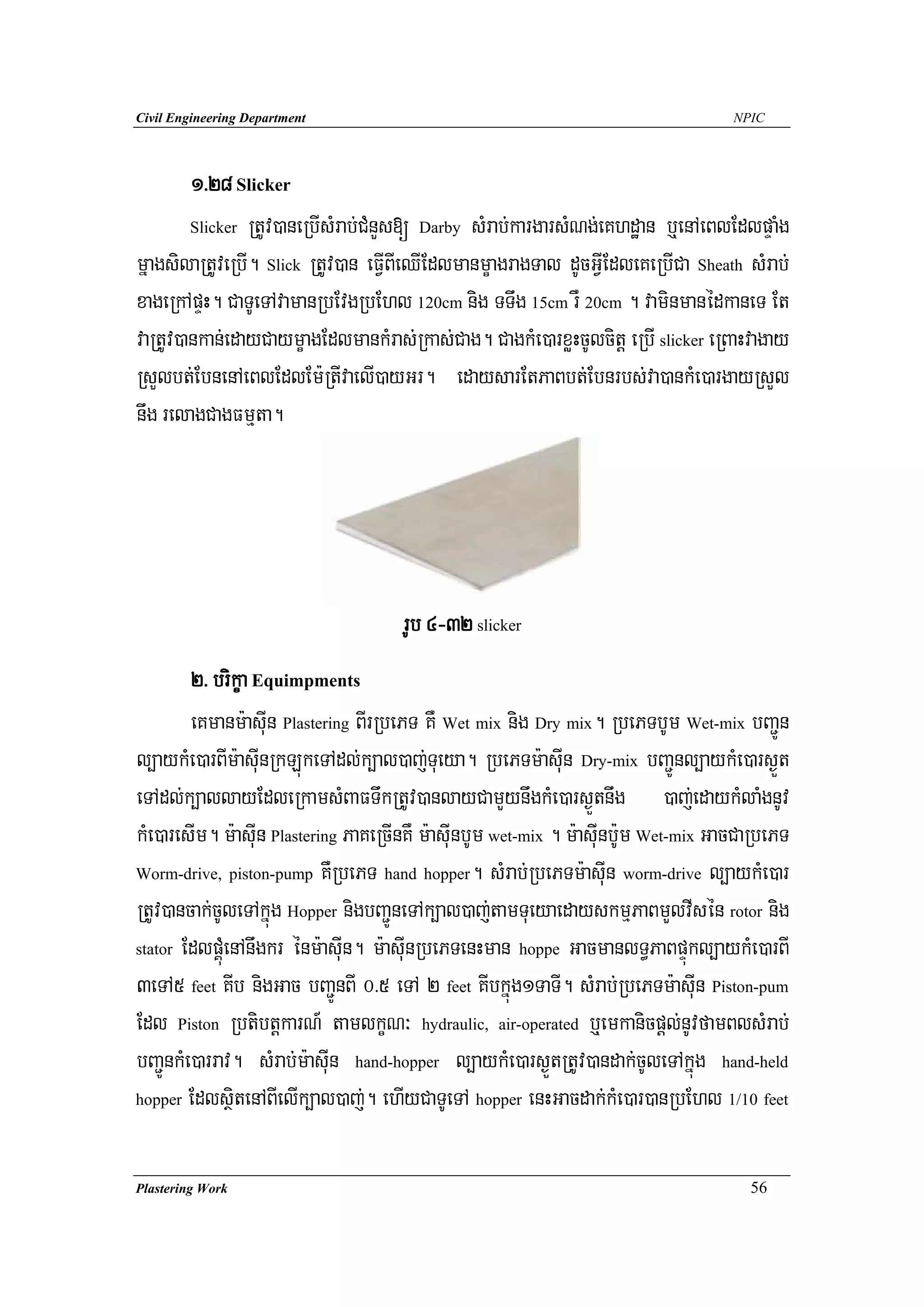Civil Engineering Department                                                         NPIC




        1>28 Slicker
        Slicker RtUv)aneRbIsMrab;CMnYs[ Darby sMrab;kargarsMNg;eKhdæan b¤enAeBlEdlpÞaMg

mñagsilaRtUveRbI. Slick RtUv)an eFVIBIeQIEdlmanmçagragTal dUcGVIEdleKeRbICa Sheath sMrab;
xageRkApÞH. CaTUeTAvamanRbEvgRbEhl 120cm nig TTwg 15cm rW 20cm . vaminmanédkaneT Et
vaRtUv)ankan;edayCaymçagEdlmankMras;Rkas;Cag. CagkMe)arxøHcUlcitþ eRbI slicker eRBaHvagay
RsYlbt;EbnenAeBlEdlEm:RtIvaelI)ayGr. edaysarEtPaBbt;Ebnrbs;va)ankMe)argayRsYl
nwg relagCagFmμta.




                                      rUb 4-32 slicker
         2> brikça Equimpments
         eKmanm:asuIn Plastering BIrRbePT KW Wet mix nig Dry mix. RbePTbUm Wet-mix bBa¢Ún
l,aykMe)arBIm:asuInRkLúkeTAdl;k,al)aj;Tueya. RbePTm:asuIn Dry-mix bBa¢Únl,aykMe)ars¶Üt
eTAdl;k,allayEdleRkamsMBaFTwkRtUv)anlayCamYynwgkMe)ars¶Ütnwg )aj;edaykMlaMgnUv
kMe)aresIm. m:asuIn Plastering PaKeRcInKW m:asuInbUm wet-mix . m:asuInb:Um Wet-mix GacCaRbePT
Worm-drive, piston-pump KWRbePT hand hopper. sMrab;RbePTm:asuIn worm-drive l,aykMe)ar

RtUv)ancak;cUleTAkñúg Hopper nigbBa¢ÚneTAk,al)aj;tamTueyaedayskmμPaBmYlvIsén rotor nig
stator EdlpÁúMenAnwgkr énm:asuIn. m:asuInRbePTenHman hoppe GacmanlT§PaBpÞúkl,aykMe)arBI

3eTA5 feet KIb nigGac bBa¢ÚnBI 0>5 eTA 2 feet KIbkñúg1TaTI. sMrab;RbePTm:asuIn Piston-pum
Edl Piston RbtibtþkarN_ tamlkçN³ hydraulic, air-operated b¤emkanicpþl;nUvfamBlsMrab;
bBa¢ÚnkMe)arrav. sMrab;m:asuIn hand-hopper l,aykMe)ars¶ÜtRtUv)andak;cUleTAkñúg hand-held
hopper EdlsßitenABIelIk,al)aj;. ehIyCaTUeTA hopper enHGacdak;kMe)ar)anRbEhl 1/10 feet




Plastering Work                                                                        56
 