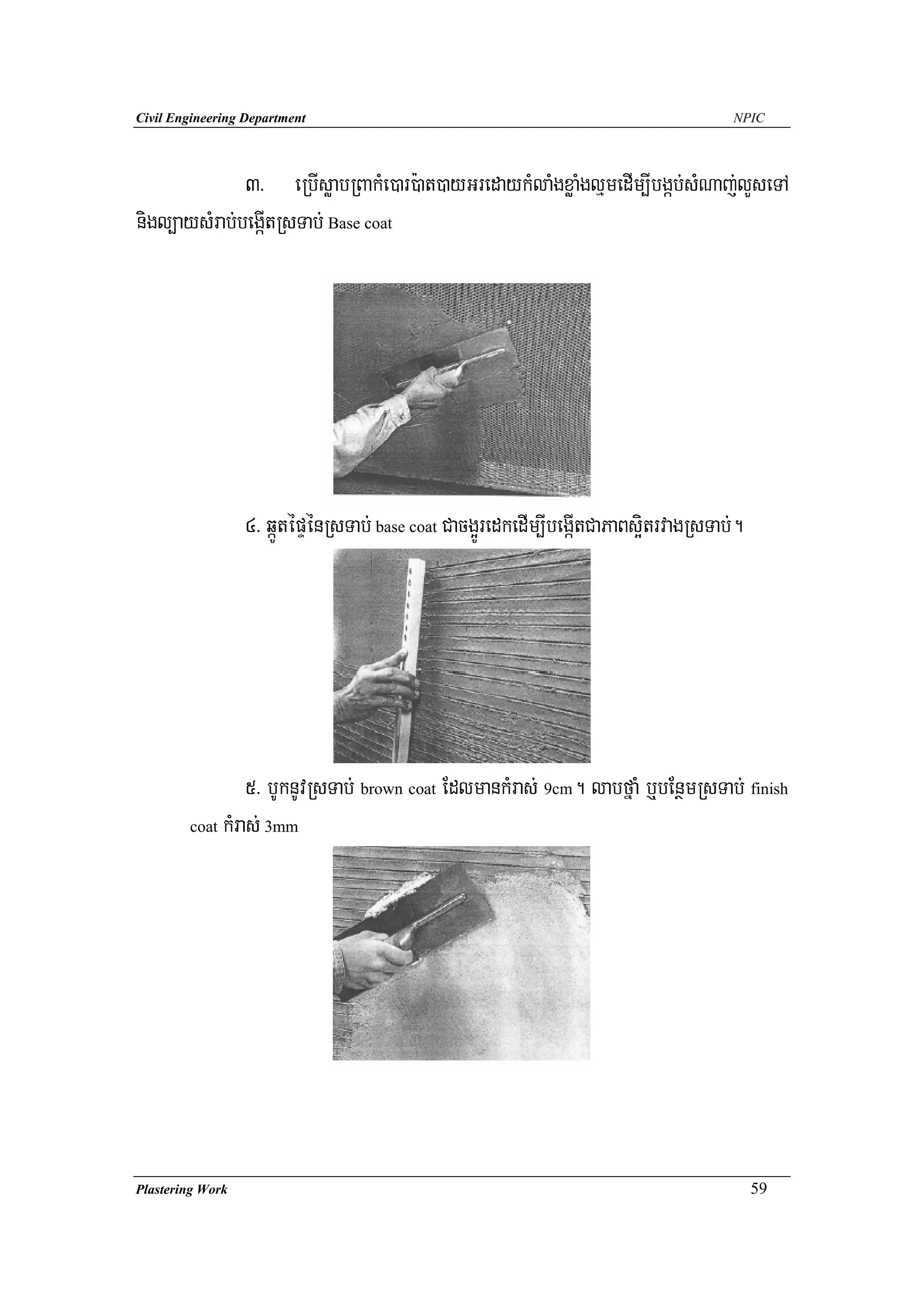 Civil Engineering Department                                                           NPIC




              3> eRbIsøabRBakMe)ar):at)ayGredaykMlaMgxøaMglμmedIm,Ibgáb;sMNaj;lYseTA
nigl,aysMrab;begáItRsTab; Base coat




                  4> qáÚtépÞénRsTab; base coat Cacg¥ÚredkedIm,IbegáItCaPaBs¥itrvagRsTab;.




                 5> bUknUvRsTab; brown coat EdlmankMras; 9cm. labfñaM b¤bEnßmRsTab; finish
        coat kMras; 3mm




Plastering Work                                                                             59
 