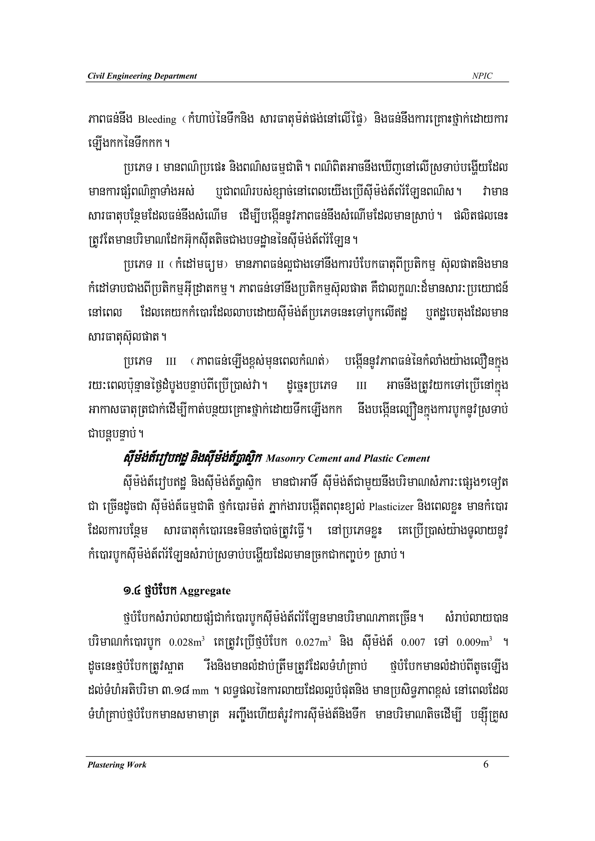 Civil Engineering Department                                                              NPIC




PaBFn;nwg Bleeding ¬kMhab;énTwknig sarFatum:t;pg;enAelIépÞ¦ nigFn;nwgkareRKaHfñak;edaykar
eLIgkkénTwkkk.
       RbePT I manBN’RbepH nigBN’sFmμCati. BN’BitGacnwgeXIjenAelIRsTab;begðIyEdl
mankarpSMBN’KñaTaMgGs; b¤CaBN’rbs;xSac;enAeBleyIgeRbIsuIm:g;t_Br½ELnBN’s. vaman
sarFatubEnßmEdlFn;nwgsMeNIm edIm,IbegáInnUvPaBFn;nwgsMeNImEdlmanRsab;. plitplenH
RtUvEtmanbrimaNEdkGu‘ksIutticCagbTdæanénsuIm:g;t_Br½ELn.
       RbePT II ¬kMedAmFüm¦ manPaBFn;l¥CageTAnwgkarbMEbkFatuBIRbtikmμ s‘ulpatnigman
kMedATabCagBIRbtikmμGuIRdatkmμ. PaBFn;eTAnwgRbtikmμs‘ulpat KWCalkçN³d¾mansar³RbeyaCn_
enAeBl EdleKykkMe)arEdllabedaysuIm:g;t_RbePTenHeTAbUkelIdæ b¤dæebtugEdlman
sarFatus‘ulpat.
       RbePT III ¬PaBFn;eLIgx<s;muneBlkMNt;¦ begáInnUvPaBFn;énkMlaMgy:agelOnkñúg
ry³eBlb:unμanéf¶dMbUgbnÞab;BIeRbIR)as;va. dUecñHRbePT III GacnwgRtUvykeTAeRbIenAkñúg
GakasFatuRtCak;edIm,Ikat;bnßyeRKaHfñak;edayTwkeLIgkk niwgbegáInel,ÓnkñúgkarbUknUvRsTab;
CabnþbnÞab;.
        suIm:g;t_erobdæ nigsuIm:g;t_)øasÞik Masonry Cement and Plastic Cement
        suIm:g;t_erobdæ nigsuIm:g;t_)øasÞik manCaGaT× suIm:g;t_CamYynwgbrimaNsMPar³epSg²eTot
Ca eRcIndUcCa suIm:g;t_FmμCati fμkMe)arm:t; Pñμak;garbegáItBBuHxül; Plasticizer nigeBlxøH mankMe)ar
EdlkarbEnßm sarFatukMe)arenHmincaM)ac;RtUveFVI. enARbePTxøH eKeRbIR)as;y:agTUlaynUv
kMe)arbUksuIm:g;t_Br½ELnsMrab;RsTab;begðIyEdlmanRckCakBa©b;² Rsab;.
        1>4 fμbMEbk Aggregate
        fμbMEbksMrab;laypSMCakMe)arbUksuIm:g;t_Br½ELnmanbrimaNPaKeRcIn. sMrab;lay)an
brimaNkMe)arbUk 0.028m eKRtUveRbIfμbMEbk 0.027m nig sIum:g;t_ 0.007 eTA 0.009m .
                               3                        3                                        3



dUcenHfμbMEbkRtUvs¥at rwgnigmanlMdab;RtwmRtUvEdlTMhMRKab; fμbMEbkmanlMdab;BItUceLIg
dl;TMhMGtibrima 3>18 mm . lT§plénkarlayEdll¥bMputnig manRbsiT§PaBx<s; enAeBlEdl
TMhMRKab;fμbMEbkmansmamaRt GBa©wgehIytMrUvkarsuIm:g;t_nigTwk manbrimaNticedIm,I bnSúIRKYs

Plastering Work                                                                              6
 
