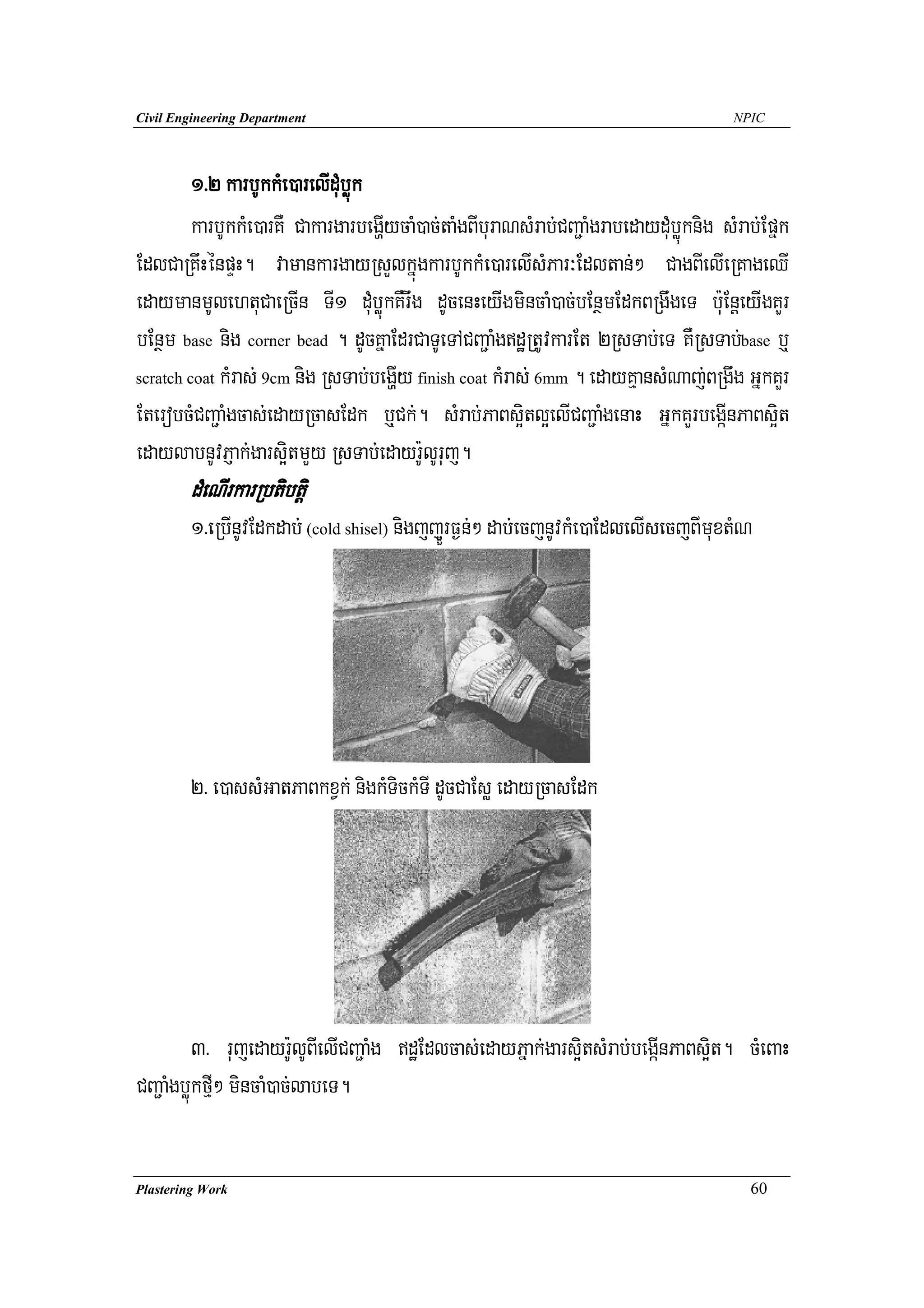 Civil Engineering Department                                                           NPIC




        1>2 karbUkkMe)arelIduMbøúk
        karbUkkMe)arKW CakargarbegðIycaM)ac;taMgBIburaNsMrab;CBa¢aMgrabedayduMbøúknig sMrab;Epñk
EdlCaRKwHénpÞH. vamankargayRsYlkñúgkarbUkkMe)arelIsMPar³Edltan;² CagBIelIeRKageQI
edaymanmUlehtuCaeRcIn TI1 duMbøúkKWrwg dUcenHeyIgmincaM)ac;bEnßmEdkBRgwgeT bu:EnþeyIgKYr
bEnßm base nig corner bead . dUcKñaEdrCaTUeTACBa¢aMgdæRtUvkarEt 2RsTab;eT KWRsTab;base b¤
scratch coat kMras; 9cm nig RsTab;begðIy finish coat kMras; 6mm . edayKμansMNaj;BRgwg GñkKYr

EterobcMCBa¢aMgcas;edayRcasEdk b¤Ck;. sMrab;PaBs¥itl¥elICBa¢aMgenaH GñkKYrbegáInPaBs¥it
edaylabnUvPJak;gars¥itmYy RsTab;edayr:UlUruj.
        dMeNIrkarRbtibtþi
        1>eRbInUvEdkdab; (cold shisel) nigjjYÜrF¶n;² dab;ecjnUvkMe)aEdlelIsecjBImuxtMN




        2> e)assMGatPaBkxVk; nigkMTickMTI dUcCaEsø edayRcasEdk




          3> rujedayr:UlUBIelICBa¢aMg dæEdlcas;edayPñak;gars¥itsMrab;begáInPaBs¥it. cMeBaH
CBa¢aMgbøúkfμI² mincaM)ac;labeT.


Plastering Work                                                                           60
 