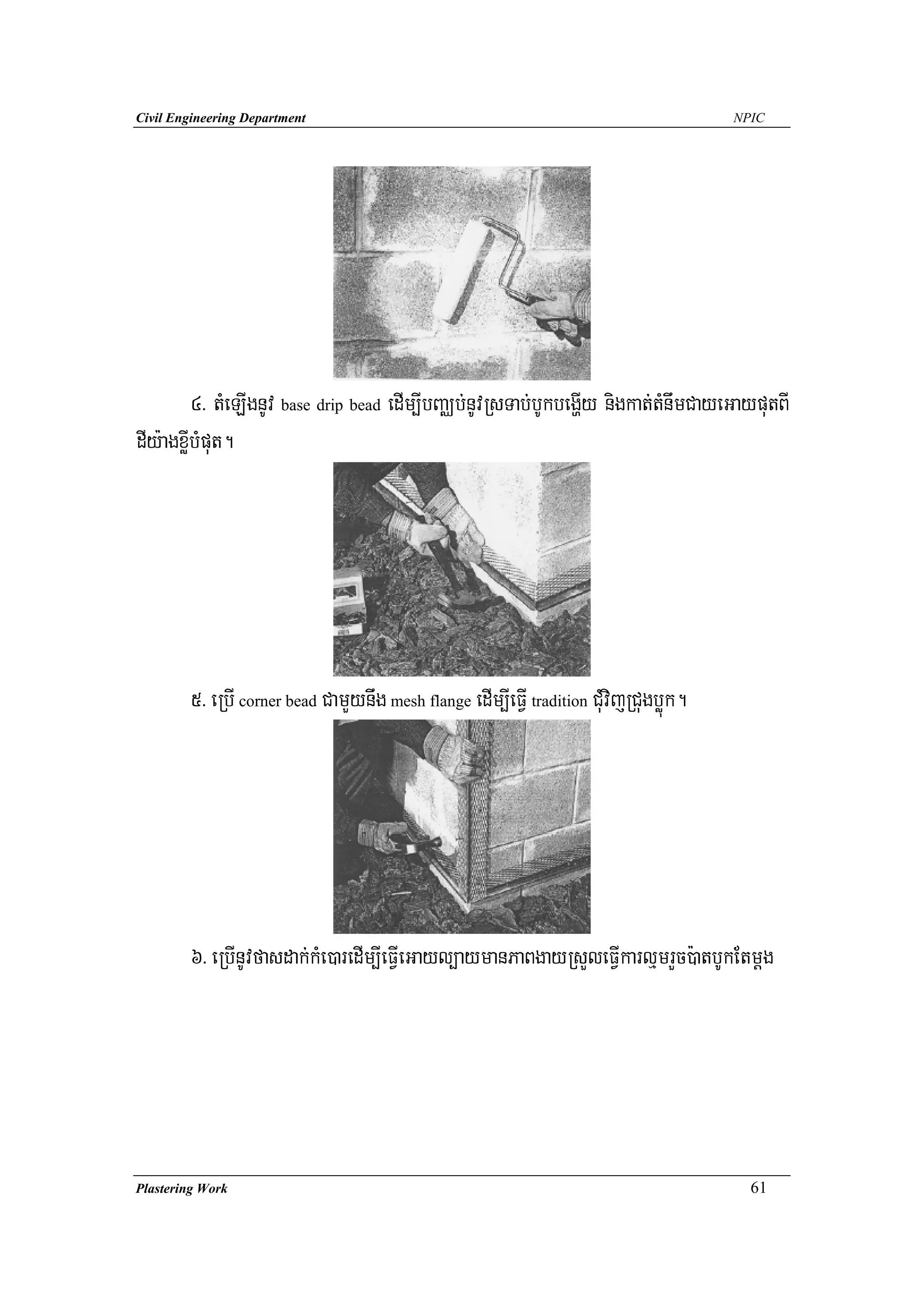 Civil Engineering Department                                                            NPIC




         4> tMeLIgnUv base drip bead edIm,IbBaÄb;nUvRsTab;bUkbegðIy nigkat;tMnwmCayeGayputBI
dIy:agxøIbMput.




        5> eRbI corner bead CamYynwg mesh flange edIm,IeFVI tradition CuMvijRCugbøúk.




        6> eRbInUvfasdak;kMe)aredIm,IeFVIeGayl,aymanPaBgayRsYleFVIkarlμmrYc):atbUkEtmþg




Plastering Work                                                                           61
 
