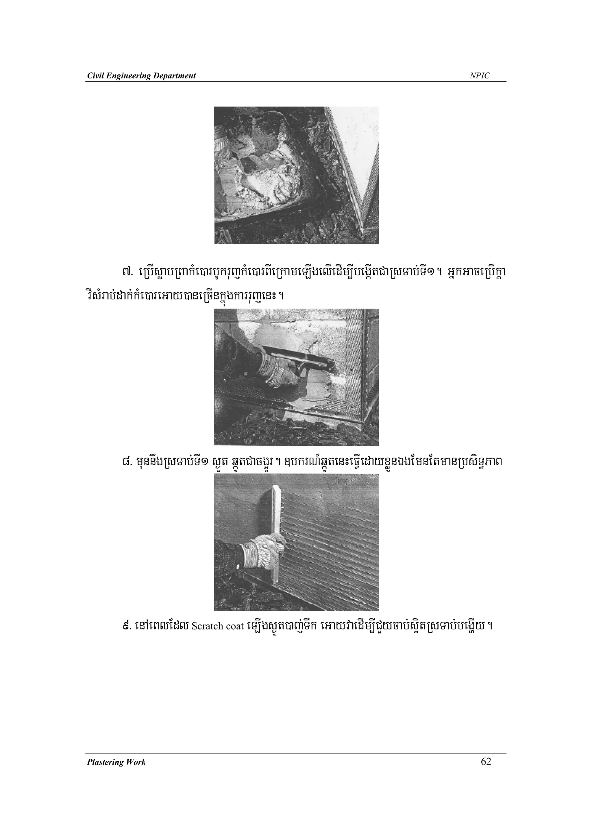 Civil Engineering Department                                                         NPIC




         7> eRbIsøabRBakMe)arbUkrujkMe)arBIeRkameLIgelIedIm,IbegáItCaRsTab;TI1. GñkGaceRbIkþa
vIsMrab;dak;kMe)areGay)aneRcInkñúgkarrujenH.




        8> munnwgRsTab;TI1 s¶Üt qáÚtCacg¥Úr. ]bkrN_qáÚtenHeFVIedayxøÜnÉgEmnEtmanRbsiT§PaB




        9> enAeBlEdl Scratch coat eLIgs¶Üt)aj;Twk eGayvaedIm,ICYycab;s¥itRsTab;begðIy.




Plastering Work                                                                        62
 