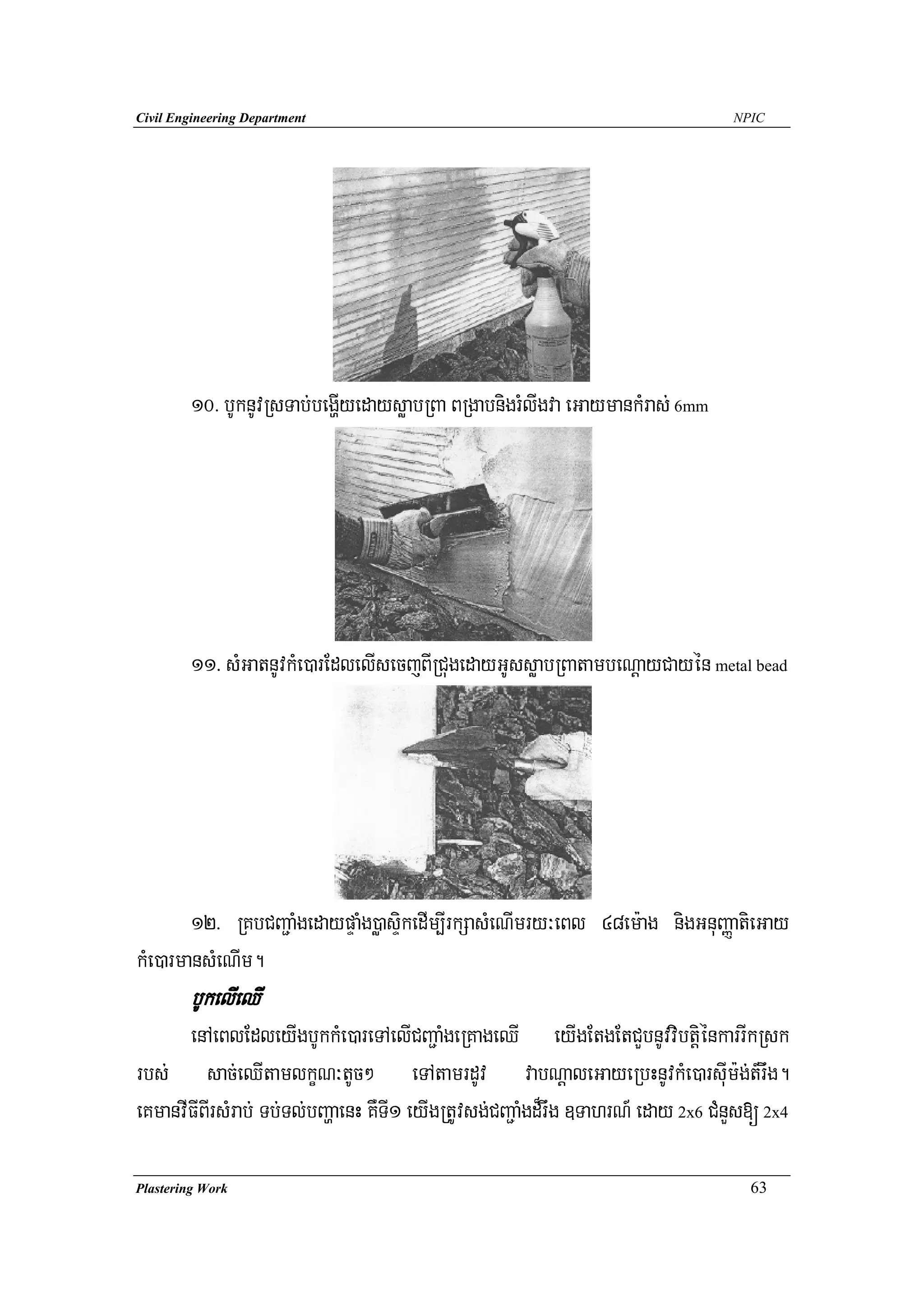 Civil Engineering Department                                                      NPIC




        10> bUknUvRsTab;begðIyedaysøabRBa BRgabnigrMlIgva eGaymankMras; 6mm




        11> sMGatnUvkMe)arEdlelIsecjBIRCugedayGUssøabRBatambeNþayCayén metal bead




        12> RKbCBa¢aMgedaypÞaMg)øasÞikedIm,IrkSasMeNImry³eBl 48em:ag nigGnuBaØatieGay
kMe)armansMeNIm.
        bUkelIeQI
       enAeBlEdleyIgbUkkMe)areTAelICBa¢aMgeRKageQI eyIgEtgEtCYbnUvvibtþiénkarrIkRsk
rbs; sac;eQItamlkçN³tUc² eTAtamrdUv vabNþaleGayeRbHnUvkMe)arsuIm:g;t_rwg.
eKmanvIFIBIrsMrab; Tb;Tl;bBaðaenH KWT1 eyIgRtUvsg;CBa¢aMgd¾rwg ]TahrN_ eday 2x6 CMnYs[ 2x4
                                     I

Plastering Work                                                                     63
 