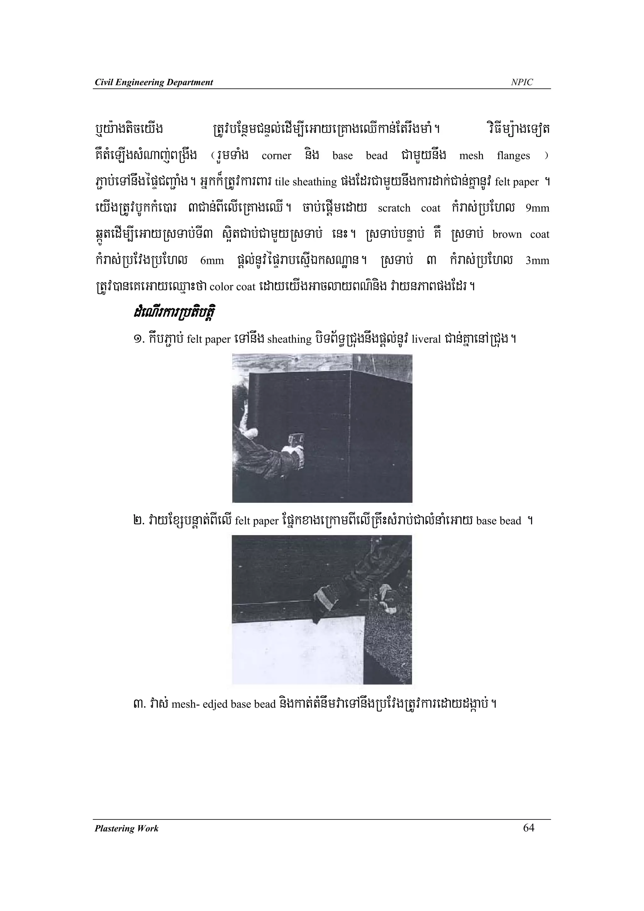 Civil Engineering Department                                                                 NPIC




b¤y:agticeyIg             RtUvbEnßmCnÞl;edIm,IeGayeRKageQIkan;EtrwgmaM.            viFImü:ageTot
KWtMeLIgsMNaj;BRgwg ¬rYmTaMg corner nig base bead CamYynwg mesh flanges ¦
P¢ab;eTAnwgépÞCBa¢aMg. Gñkk¾RtUvkarBar tile sheathing pgEdrCamYynwgkardak;Can;KñanUv felt paper .
eyIgRtUvbUkkMe)ar 3Can;BIelIeRKageQI. cab;epþImeday scratch coat kMras;RbEhl 9mm
qáÚtedIm,IeGayRsTab;TI3 s¥itCab;CamYyRsTab; enH. RsTab;bnÞab; KW RsTab; brown coat
kMras;RbEvgRbEhl 6mm pþl;nUvépÞrabesμIÉksNæan. RsTab; 3 kMras;RbEhl 3mm
RtUv)aneKeGayeQμaHfa color coat edayeyIgGaclayBN’nig vaynPaBpgEdr.
        dMeNIrkarRbtibtþi
        1> kiwbP¢ab; felt paper eTAnwg sheathing biTB½T§RCugnwgpþl;nUv liveral Can;KñaenARCug.




        2> vayExSbnþat;BIelI felt paper EpñkxageRkamBIelIRKwHsMrab;CalMnaMeGay base bead .




        3> vas; mesh- edjed base bead nigkat;tMnwmvaeTAnwgRbEvgRtUvkaredaydgáab;.




Plastering Work                                                                                  64
 