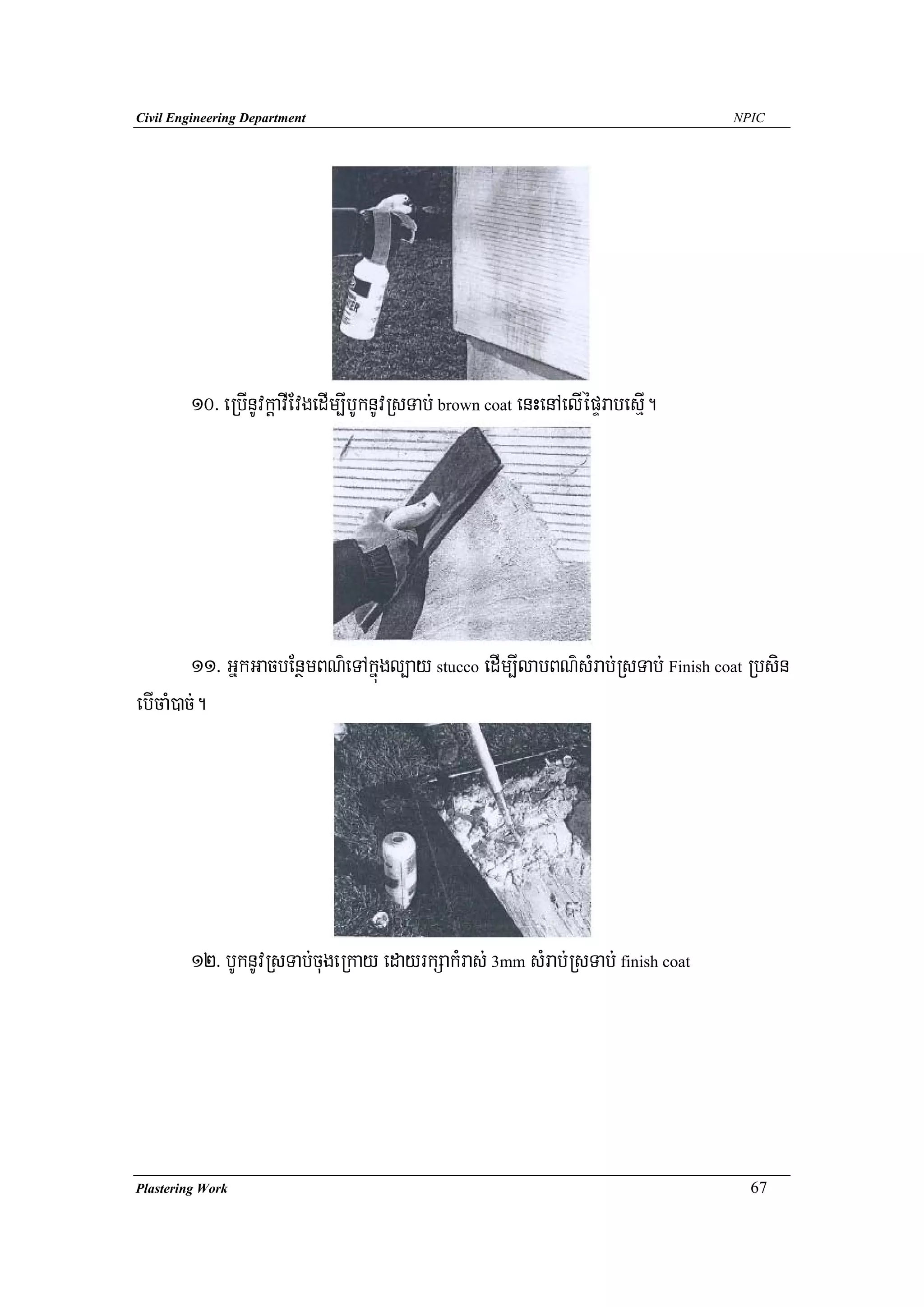 Civil Engineering Department                                                    NPIC




        10> eRbInUvkþavIEvgedIm,IbUknUvRsTab; brown coat enHenAelIépÞrabesμI.




         11> GñkGacbEnßmBN’eTAkñúgl,ay stucco edIm,IlabBN’sMrab;RsTab; Finish coat Rbsin
ebIcaM)ac;.




        12> bUknUvRsTab;cugeRkay edayrkSakMras; 3mm sMrab;RsTab; finish coat




Plastering Work                                                                   67
 