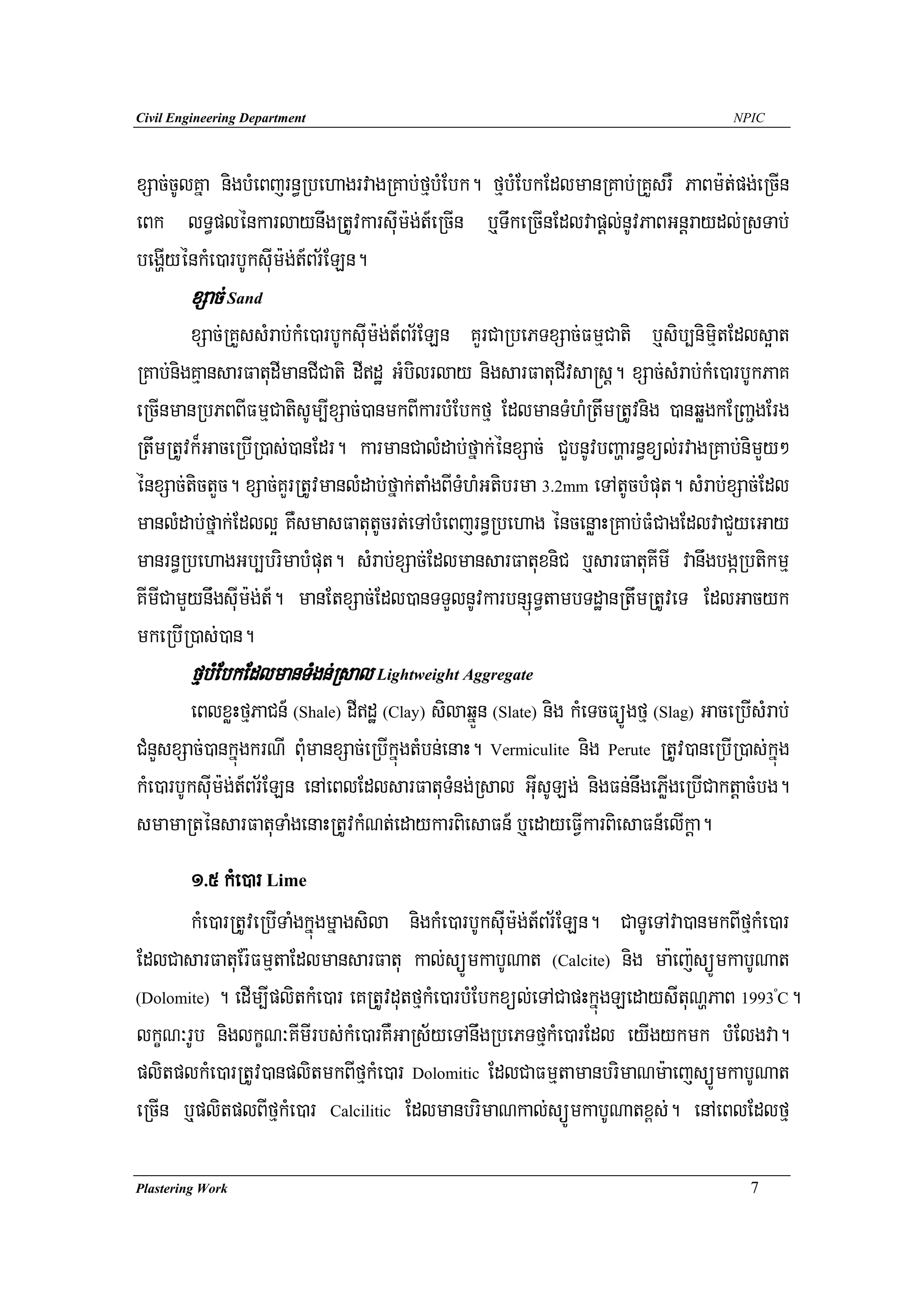 Civil Engineering Department                                                           NPIC




xSac;cUlKña nigbMeBjrn§RbehagrvagRKab;fμbMEbk. fμbMEbkEdlmanRKab;RKYsrW PaBm:t;pg;eRcIn
eBk lT§plénkarlaynwgRtUvkarsuIm:g;t_eRcIn b¤TwkeRcInEdlvapþl;nUvPaBGnþraydl;RsTab;
begðIyénkMe)arbUksuIm:g;t_Br½ELn.
        xSac; Sand
        xSac;RKYssMrab;kMe)arbUksuIm:g;t_Br½ELn KYrCaRbePTxSac;FmμCati b¤sib,nimitEdls¥at
                                                                                  μ
RKab;nigKμansarFatudImanCICati dIdæ GMbilrlay nigsarFatuCIvsa®sþ. xSac;sMrab;kMe)arbUkPaK
eRcInmanRbPBBIFmμCatisUm,IxSac;)anmkBIkarbMEbkfμ EdlmanTMhMRtwmRtUvnig )anqøgkERBa¢gErg
RtwmRtUvk¾GaceRbIR)as;)anEdr. karmanCalMdab;fñak;énxSac; CYbnUvbBaðarn§xül;rvagRKab;nimYy²
énxSac;tictYc. xSac;KYrRtUvmanlMdab;fñak;taMgBITMhMGtibrma 3.2mm eTAtUcbMput. sMrab;xSac;Edl
manlMdab;fñak;Edll¥ KWsmasFatutUcrt;eTAbMeBjrn§Rbehag éncenøaHRKab;FMCagEdlvaCYyeGay
manrn§RbehagGb,brimabMput. sMrab;xSac;EdlmansarFatuxniC b¤sarFatuKImI vanwgbgáRbtikmμ
KImICamYynwgsuIm:g;t_. manEtxSac;Edl)anTTYlnUvkarbnSúT§tambTdæanRtwmRtUveT EdlGacyk
mkeRbIR)as;)an.
        fμbMEbkEdlmanTMgn;Rsal Lightweight Aggregate
        eBlxøHfμPaCn_ (Shale) dIdæ (Clay) silaqñÜn (Slate) nig kMeTcFüÚgfμ (Slag) GaceRbIsMrab;
CMnYsxSac;)ankñúgkrNI BuMmanxSac;eRbIkñúgtMbn;enaH. Vermiculite nig Perute RtUv)aneRbIR)as;kñúg
kMe)arbUksuIm:g;t_Br½ELn enAeBlEdlsarFatuTMng;Rsal GuIsULg; nigFn;nwgePøIgeRbICaktþacMbg.
smamaRténsarFatuTaMgenaHRtUvkMNt;edaykarBiesaFn_ b¤edayeFVIkarBiesaFn_elIkþa.
       1>5 kMe)ar Lime
       kMe)arRtUveRbITaMgkñúgmñagsila nigkMe)arbUksIum:g;t_Br½ELn. CaTUeTAva)anmkBIfμkMe)ar
EdlCasarFatuEr:FmμtaEdlmansarFatu kal;süÚmkabUNat (Calcite) nig ma:ej:süÚmkabUNat
(Dolomite) . edIm,IplitkMe)ar eKRtUvdutfμkMe)arbMEbkxül;eTACapHkñúgLedaysItuNðPaB 1993 C.     º



lkçN³rUb niglkçN³KImIrbs;kMe)arKWGaRs½yeTAnwgRbePTfμkMe)arEdl eyIgykmk bMElgva.
plitplkMe)arRtUv)anplitmkBIfμkMe)ar Dolomitic EdlCaFmμtamanbrimaNm:aejsüÚmkabUNat
eRcIn b¤plitplBIfμkMe)ar Calcilitic EdlmanbrimaNkal;süÚmkabUNatx<s;. enAeBlEdlfμ

Plastering Work                                                                           7
 