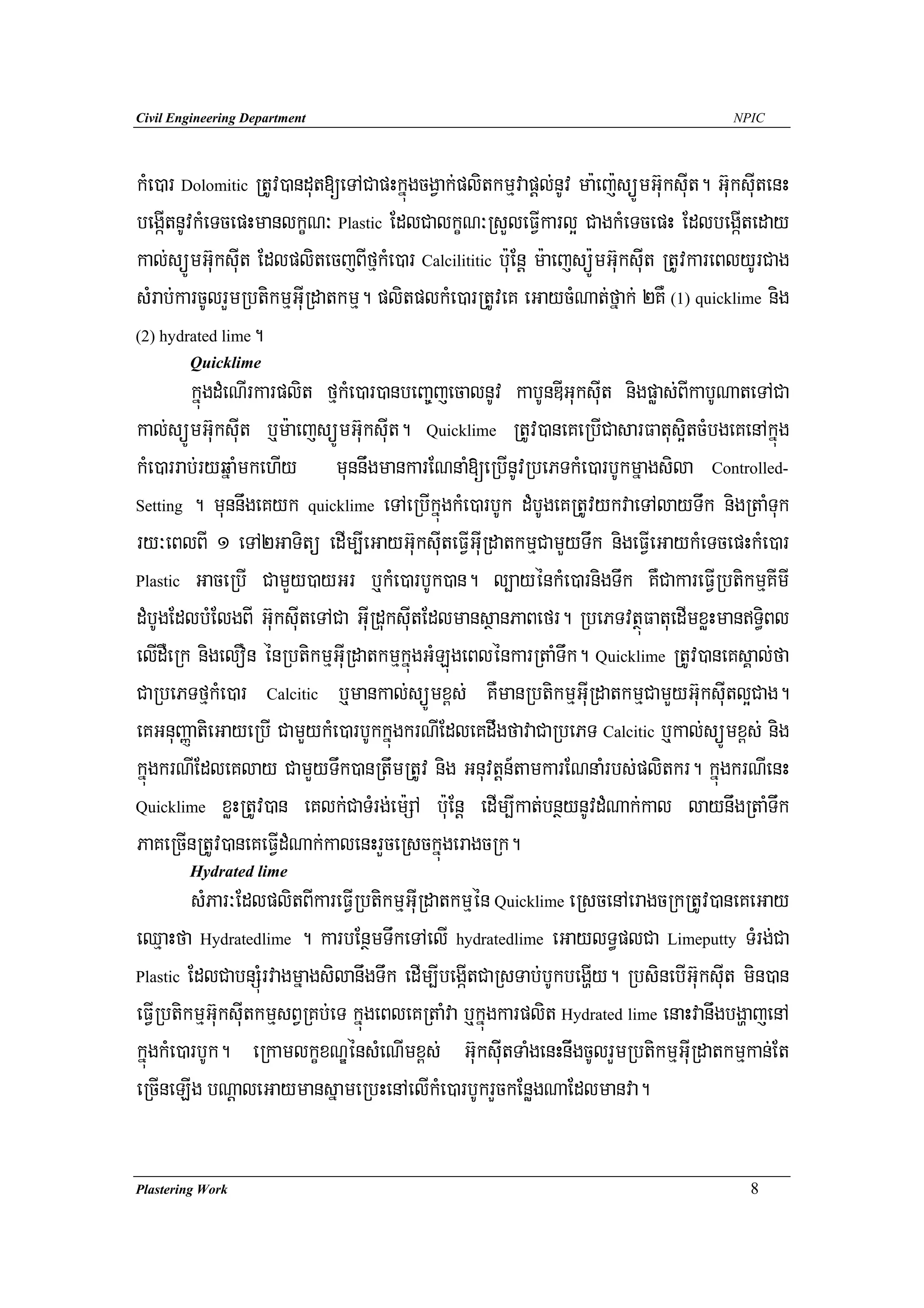 Civil Engineering Department                                                         NPIC




kMe)ar Dolomitic RtUv)andut[eTACapHkñúgcgVak;plitkmμvapþl;nUv ma:ej:süÚmG‘uksIut. G‘uksIutenH
begáItnUvkMeTcepHmanlkçN³ Plastic EdlCalkçN³RsYleFVIkarl¥ CagkMeTcepH EdlbegáIteday
kal;süÚmGu‘ksuIt EdlplitecjBIfμkMe)ar Calcilititic b:uEnþ m:aejsüÚ:mG‘uksuIt RtUvkareBlyUrCag
sMrab;karcUlrYmRbtikmμGuIRdatkmμ. plitplkMe)arRtUveK eGaycMNat;fñak; 2KW (1) quicklime nig
(2) hydrated lime.
        Quicklime
        kñúgdMeNIrkarplit fμkMe)ar)anbeBa©jecalnUv kabUnDIGuksuIt nigpøas;BIkabUNateTACa
kal;süÚmG‘uksuIt b¤m:aejsüÚmG‘uksuIt. Quicklime RtUv)aneKeRbICasarFatus¥itcMbgeKenAkñúg
kMe)arrab;ryqñaMmkehIy munnwgmankarENnaM[eRbInUvRbePTkMe)arbUkmñagsila Controlled-
Setting . munnwgeKyk quicklime eTAeRbIkñúgkMe)arbUk dMbUgeKRtUvykvaeTAlayTwk nigRtaMTuk

ry³eBlBI 1 eTA2GaTitü edIm,IeGayGu‘ksuIteFVIGuIRdatkmμCamYyTwk nigeFVIeGaykMeTcepHkMe)ar
Plastic GaceRbI CamYy)ayGr b¤kMe)arbUk)an. l,ayénkMe)arnigTwk KWCakareFVIRbtikmμKImI

dMbUgEdlbMElgBI Gu‘ksIuteTACa GuIRduksuItEdlmansßanPaBefr. RbePTvtßúFatuedImxøHmanT§iBl
elIdWeRk nigelOn énRbtikmμGuIRdatkmμkñúgGMLúgeBlénkarRtaMTwk. Quicklime RtUv)aneKsÁal;fa
CaRbePTfμkMe)ar Calcitic b¤mankal;süÚmx<s; KWmanRbtikmμGuIRdatkmμCamYyGu‘ksIutl¥Cag.
eKGnuBaØatieGayeRbI CamYykMe)arbUkkñúgkrNIEdleKdwgfavaCaRbePT Calcitic b¤kal;süÚmx<s; nig
kñúgkrNIEdleKlay CamYyTwk)anRtwmRtUv nig Gnuvtþn_tamkarENnaMrbs;plitkr. kñúgkrNIenH
Quicklime xøHRtUv)an eKlk;CaTMrg;em:SA b:uEnþ edIm,Ikat;bnßynUvdMNak;kal laynwgRtaMTwk

PaKeRcInRtUv)aneKeFVIdMNak;kalenHrYceRsckñúgeragcRk.
        Hydrated lime
         sMPar³EdlplitBIkareFVIRbtikmμGuIRdatkmμén Quicklime eRscenAeragcRkRtUv)aneKeGay
eQμaHfa Hydratedlime . karbEnßmTwkeTAelI hydratedlime eGaylT§plCa Limeputty TMrg;Ca
Plastic EdlCabnSMúrvagmñagsilanwgTwk edIm,IbegáItCaRsTab;bUkbegðIy. RbsinebIGu‘ksuIt min)an

eFVIRbtikmμG‘uksuItkmμsBVRKb;eT kñúgeBleKRtaMva b¤kñúgkarplit Hydrated lime enaHvanwgbgðajenA
kñúgkMe)arbUk. eRkamlkçxNÐénsMeNImx<s; G‘uksIiutTaMgenHnwigcUlrYmRbtikmμGuIRdatkmμkan;Et
eRcIneLIg bNþaleGaymansñameRbHenAelIkMe)arbUkrYckEnøgNaEdlmanva.

Plastering Work                                                                        8
 