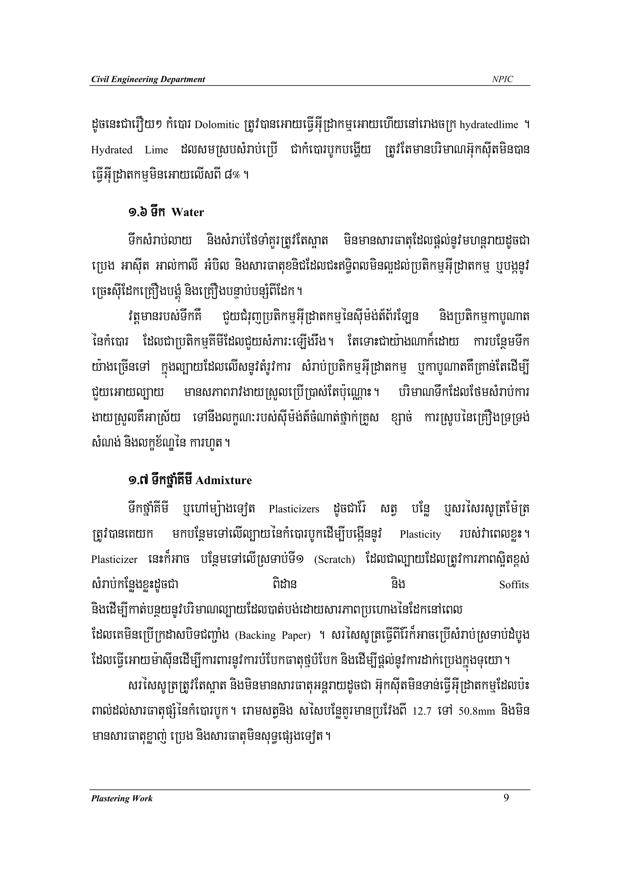 Civil Engineering Department                                                          NPIC




dUcenHCaerOy² kMe)ar Dolomitic RtUv)aneGayeFVIGuIRdakmμeGayehIyenAeragcRk hydratedlime .
Hydrated Lime dlsmRsbsMrab;eRbI CakMe)arbUkbegðIy RtUvEtmanbrimaNG‘uksuItmin)an

eFVIGuIRdatkmμmineGayelIsBI 8°.
        1>6 Twk Water
        TwksMrab;lay nigsMrab;EfTaMKYrRtUvEts¥at minmansarFatuEdlpþl;nUvmhnþraydUcCa
eRbg GasuIt Gal;kalI GMbil nigsarFatuxniCEdlCHT§iBlminl¥dl;RbtikmμGuIRdatkmμ b¤bgánUv
eRcHsuIEdkeRKOgbgÁúM nigeRKOgbnÞab;bnSMBIEdk.
        vtþmanrbs;TwkKW CYyCMrujRbtikmμGuIRdatkmμénsuIm:g;t_B½rELn nigRbtikmμkabUNat
énkMe)ar EdlCaRbtikmμKImIEdlCYysMPar³eLIgrwg. EteTaHCay:agNak¾eday karbEnßmTwk
y:ageRcIneTA kñúgl,ayEdlelIsnUvtMrUvkar sMrab;RbtikmμGuIRdatkmμ b¤kabUNatKWRKan;EtedIm,I
CYyeGayl,ay mansPaBravgayRsYleRbIR)as;Etb:ueNÑaH. brimaNTwkEdlEfmsMrab;kar
gayRsYlKWGaRs½y eTAnwglkçN³rbs;suIm:g;t_cNat;fñak;RKYs xSac; karRsUbéneRKOgRTRTg;
                                              M
sMNg; niglkçx½NÐén karhYt.
         1>7 TwkfñaMKImI Admixture
         TwkfñaMKImI b¤ehAmü:ageTot Plasticizers dUcCaEr: stV bEnø b¤srésrsURtEm:Rt
RtUv)aneKyk mkbEnßmeTAelIl,ayénkMe)arbUkedIm,IbegáInnUv Plasticity rbs;vaeBlxøH.
Plasticizer enHk¾Gac bEnßmeTAelIRsTab;TI1 (Scratch) EdlCal,ayEdlRtUvkarPaBs¥itx<s;

sMrab;kEnøgxøHdUcCa                    Bidan                     nig                    Soffits

nigedIm,Ikat;bnßynUvbrimaNl,ayEdl)at;bg;edaysarPaBRbehagénEdkenAeBl
EdleKmineRbIRkdasbiTCBa¢aMg (Backing Paper) . sréssURteFVIBIEr:k¾GaceRbIsMrab;RsTab;dMbUg
EdleFVIeGaym:asuInedIm,IkarBarnUvkarbMEbkFatufμbMEbk nigedIm,Ipþl;nUvkardak;eRbgkñúgTueya.
         sréssURtRtUvEts¥at nigminmansarFatuGnþraydUcCa Gu‘ksIutminTan;eFVIGuIRdatkmμEdlb:H
Bal;dl;sarFatupSMénkMe)arbUk. eramstVnig sésbEnøKYrmanRbEvgBI 12.7 eTA 50.8mm nigmin
mansarFatuxøaj; eRbg nigsarFatuminsuT§epSgeTot.

Plastering Work                                                                          9
 
