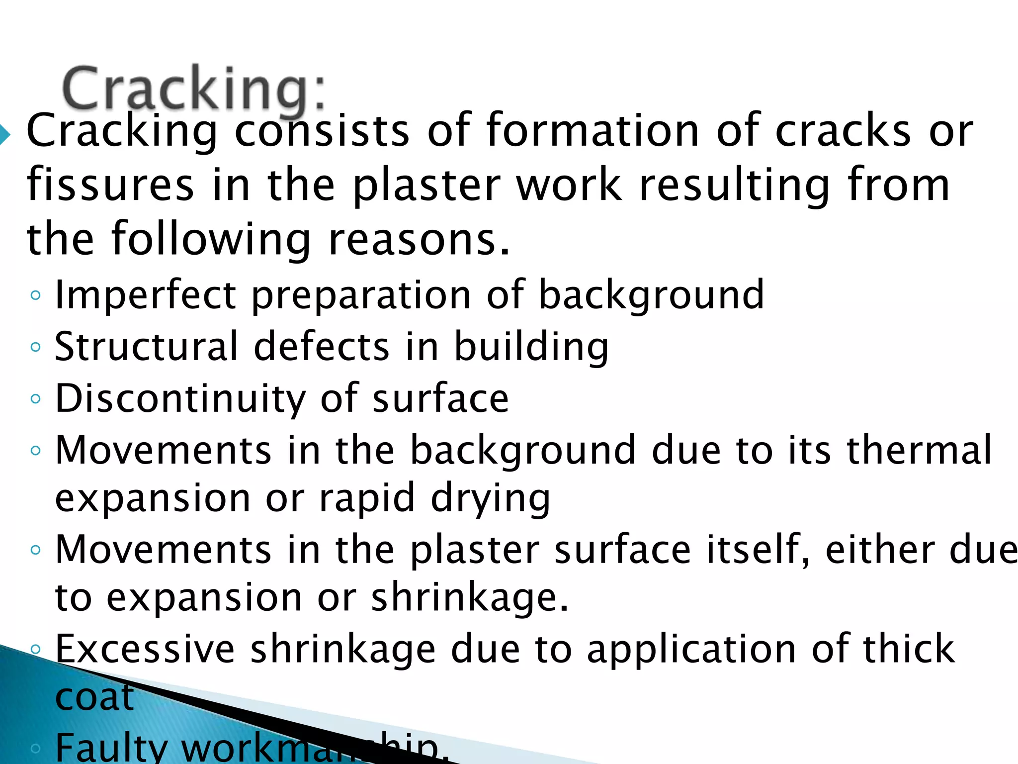 Cracking consists of formation of cracks or fissures in the plaster work resulting from the following reasons. Imperfect preparation of backgroundStructural defects in buildingDiscontinuity of surfaceMovements in the background due to its thermal expansion or rapid dryingMovements in the plaster surface itself, either due to expansion or shrinkage.Excessive shrinkage due to application of thick coatFaulty workmanship.Cracking: 