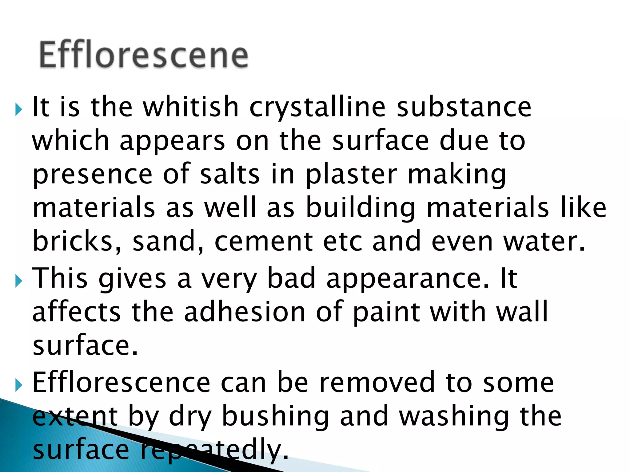 It is the whitish crystalline substance which appears on the surface due to presence of salts in plaster making materials as well as building materials like bricks, sand, cement etc and even water. This gives a very bad appearance. It affects the adhesion of paint with wall surface. Efflorescence can be removed to some extent by dry bushing and washing the surface repeatedly.Efflorescene