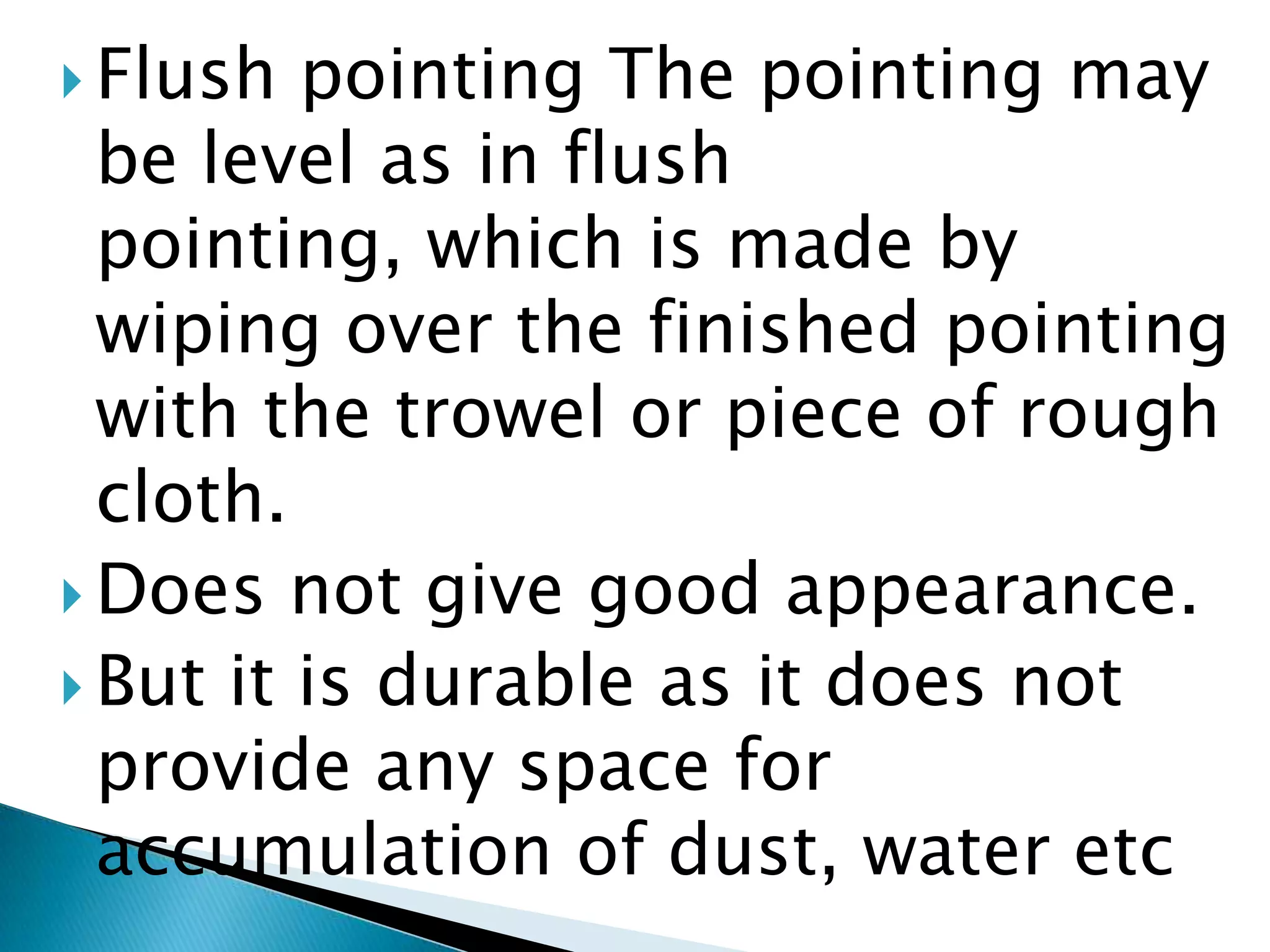 Flush pointing The pointing may be level as in flush pointing, which is made by wiping over the finished pointing with the trowel or piece of rough cloth. Does not give good appearance.But it is durable as it does not provide any space for accumulation of dust, water etc 