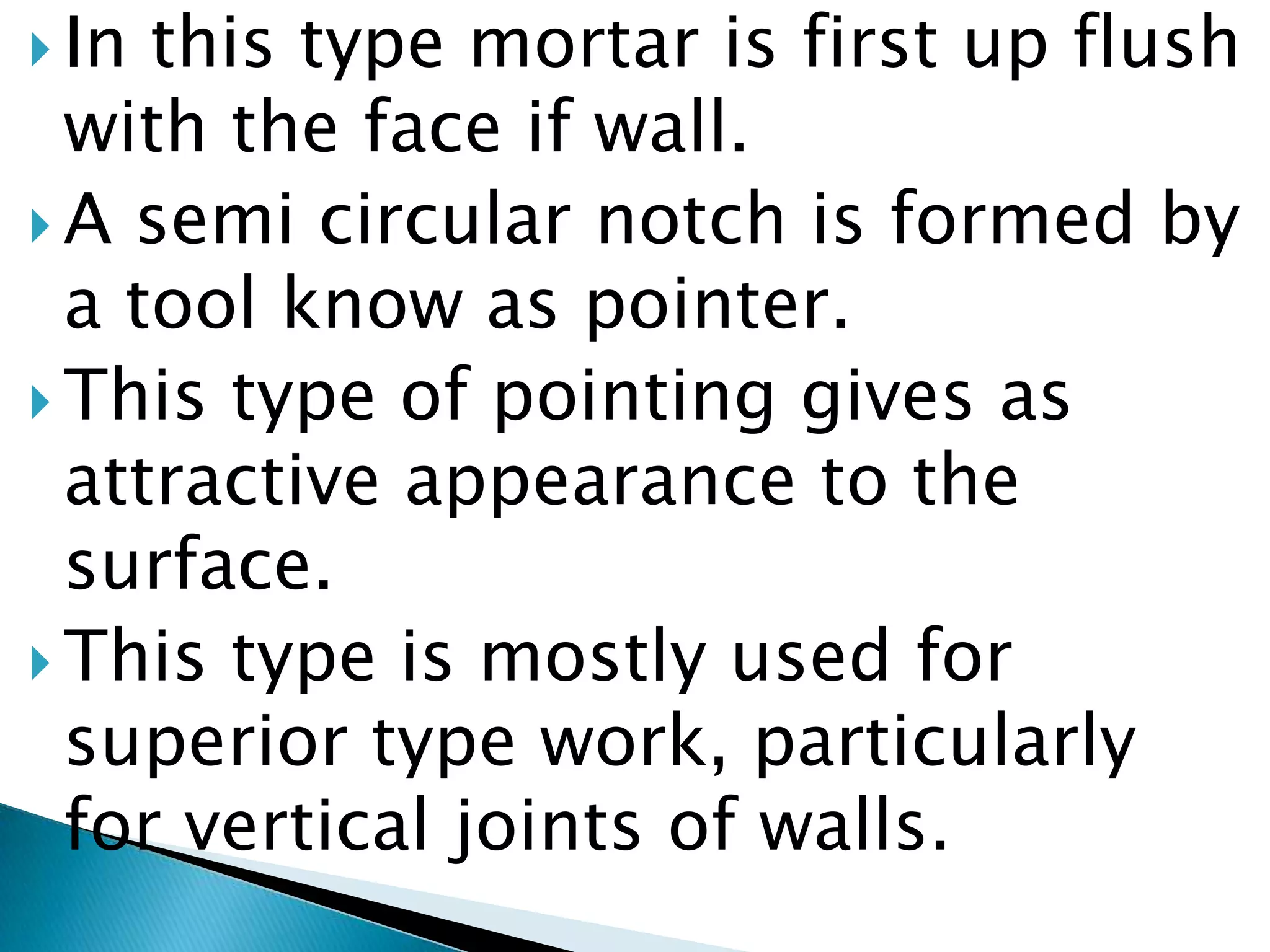In this type mortar is first up flush with the face if wall. A semi circular notch is formed by a tool know as pointer. This type of pointing gives as attractive appearance to the surface. This type is mostly used for superior type work, particularly for vertical joints of walls.