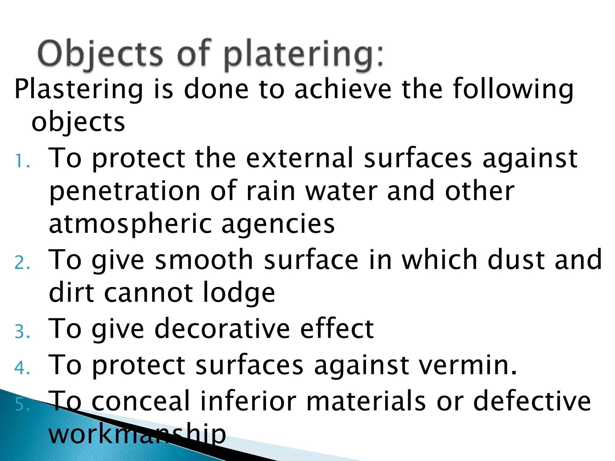 Plastering is done to achieve the following objectsTo protect the external surfaces against penetration of rain water and other atmospheric agenciesTo give smooth surface in which dust and dirt cannot lodgeTo give decorative effectTo protect surfaces against vermin.To conceal inferior materials or defective workmanshipObjects of platering: