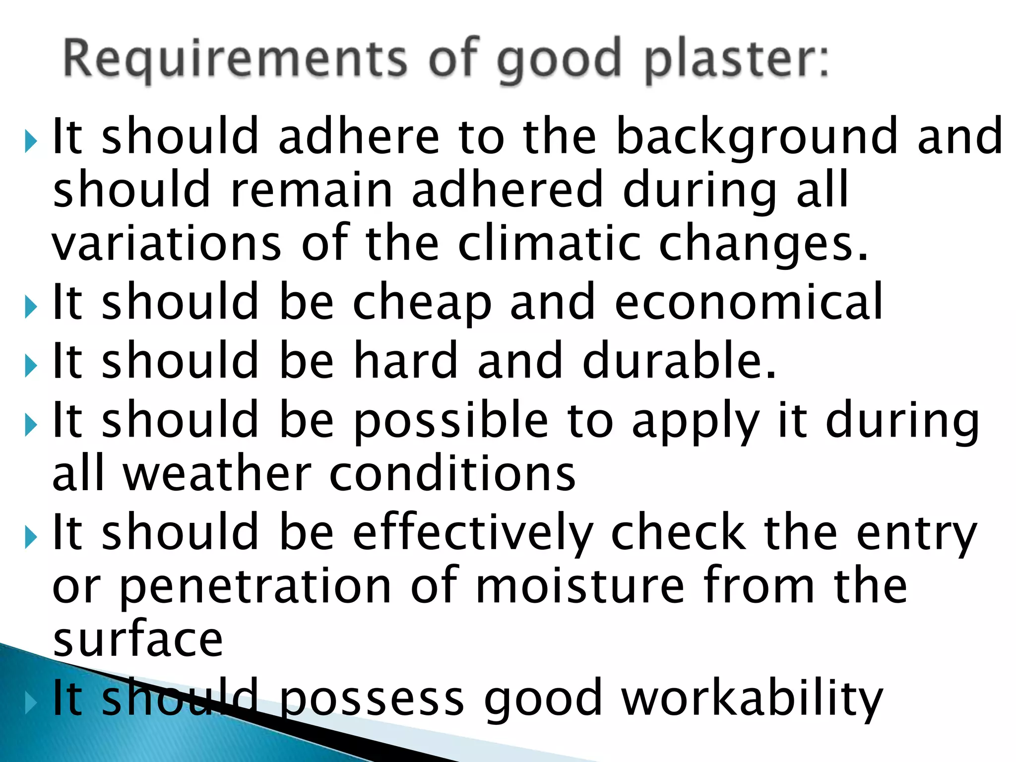 It should adhere to the background and should remain adhered during all variations of the climatic changes.It should be cheap and economicalIt should be hard and durable.It should be possible to apply it during all weather conditionsIt should be effectively check the entry or penetration of moisture from the surfaceIt should possess good workabilityRequirements of good plaster: