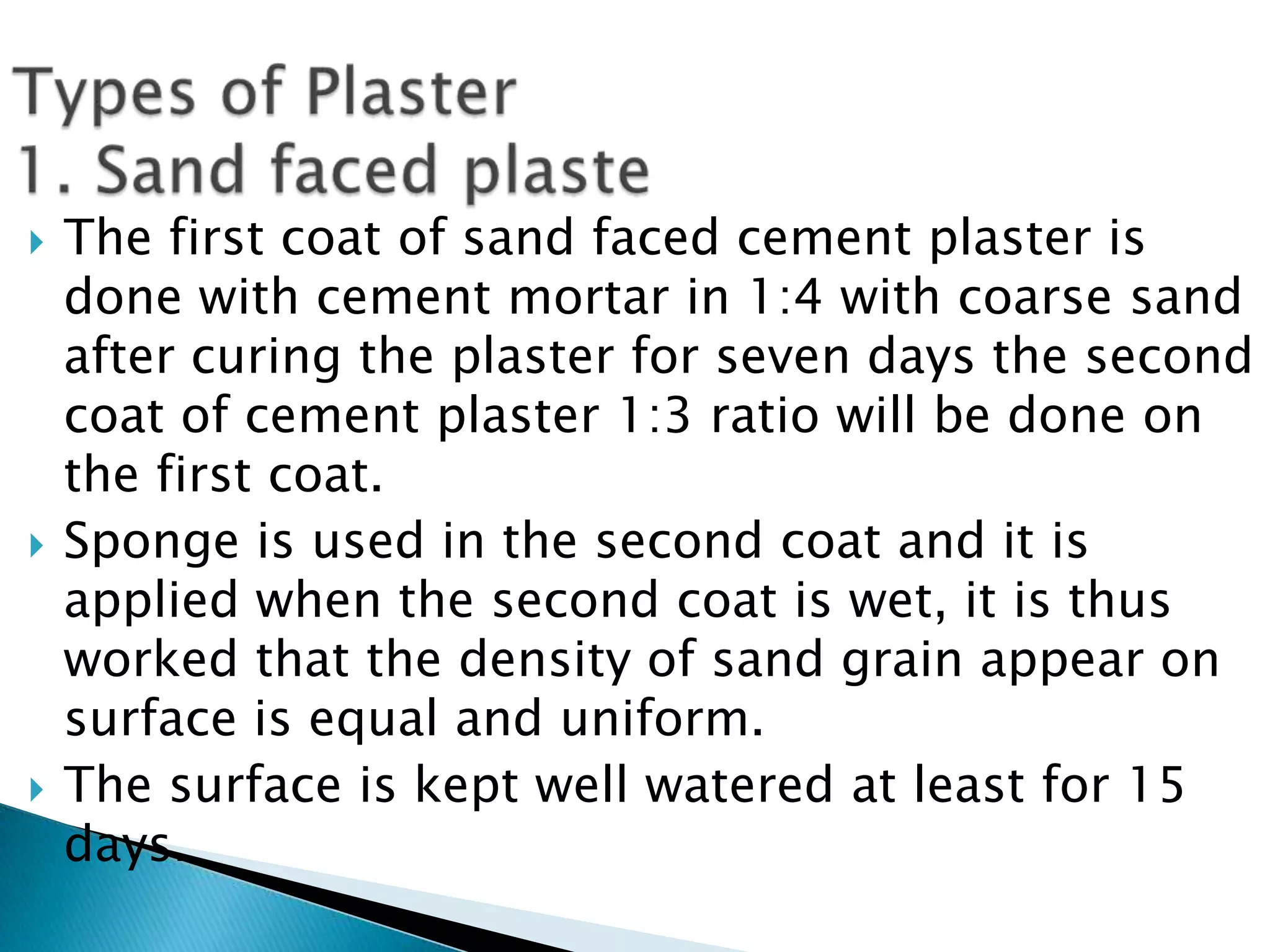 Types of Plaster1. Sand faced plasteThe first coat of sand faced cement plaster is done with cement mortar in 1:4 with coarse sand after curing the plaster for seven days the second coat of cement plaster 1:3 ratio will be done on the first coat. Sponge is used in the second coat and it is applied when the second coat is wet, it is thus worked that the density of sand grain appear on surface is equal and uniform. The surface is kept well watered at least for 15 days.