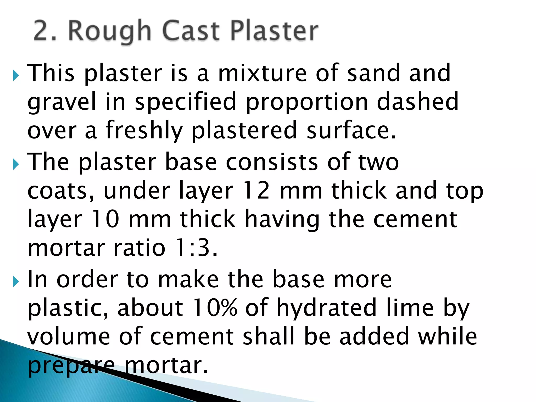 This plaster is a mixture of sand and gravel in specified proportion dashed over a freshly plastered surface.  The plaster base consists of two coats, under layer 12 mm thick and top layer 10 mm thick having the cement mortar ratio 1:3. In order to make the base more plastic, about 10% of hydrated lime by volume of cement shall be added while prepare mortar.2. Rough Cast Plaster