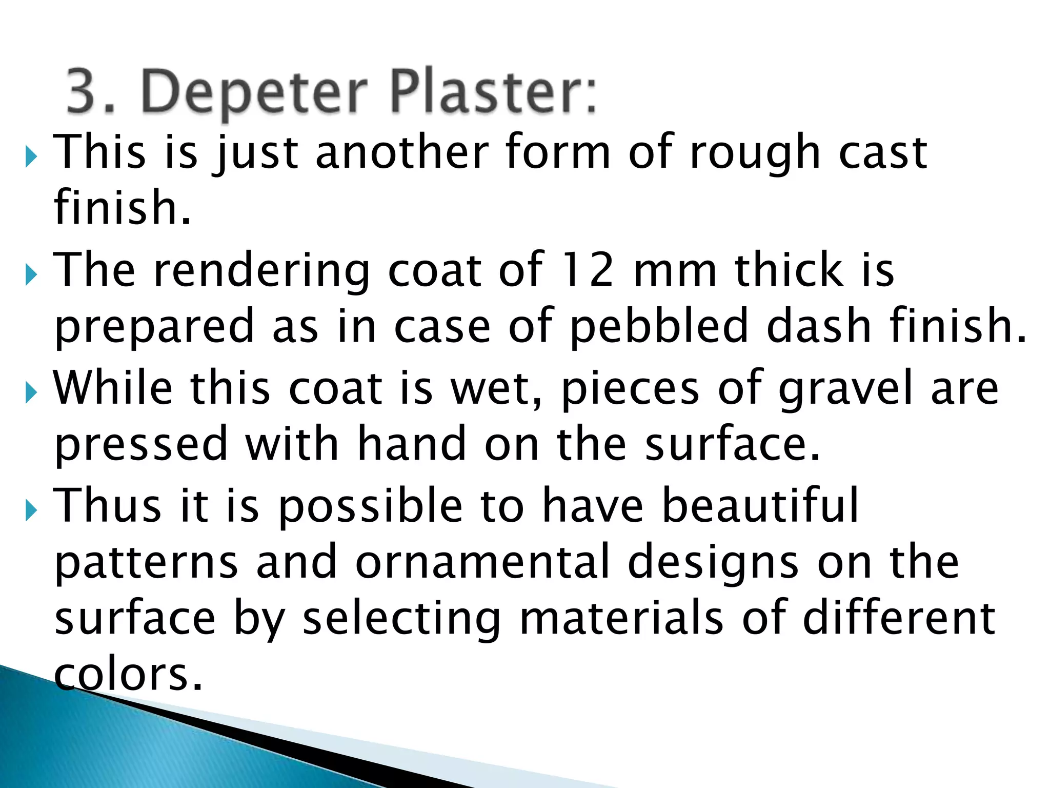 This is just another form of rough cast finish. The rendering coat of 12 mm thick is prepared as in case of pebbled dash finish.While this coat is wet, pieces of gravel are pressed with hand on the surface. Thus it is possible to have beautiful patterns and ornamental designs on the surface by selecting materials of different colors. 3. Depeter Plaster: 