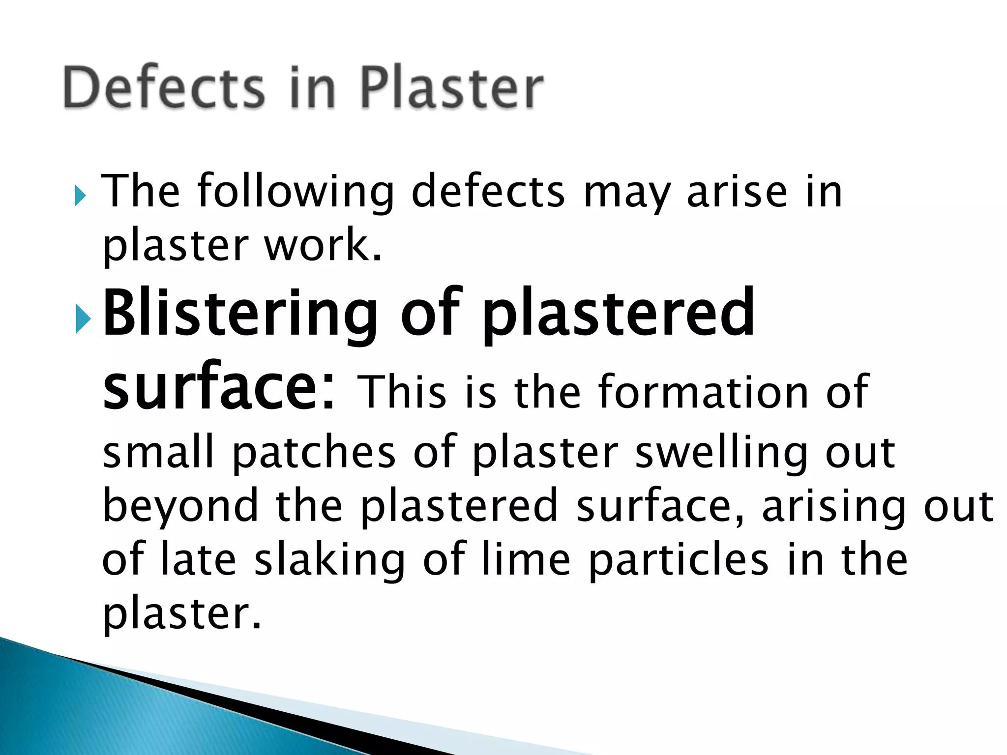 The following defects may arise in plaster work.Blistering of plastered surface:This is the formation of small patches of plaster swelling out beyond the plastered surface, arising out of late slaking of lime particles in the plaster.Defects in Plaster