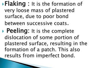 Flaking : It is the formation of very loose mass of plastered surface, due to poor bond between successive coats.Peeling:It is the complete dislocation of some portion of plastered surface, resulting in the formation of a patch. This also results from imperfect bond.