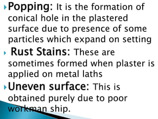 Popping:It is the formation of conical hole in the plastered surface due to presence of some particles which expand on settingRust Stains:These are sometimes formed when plaster is applied on metal laths Uneven surface:This is obtained purely due to poor workman ship.