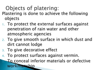 Plastering is done to achieve the following objectsTo protect the external surfaces against penetration of rain water and other atmospheric agenciesTo give smooth surface in which dust and dirt cannot lodgeTo give decorative effectTo protect surfaces against vermin.To conceal inferior materials or defective workmanshipObjects of platering:
