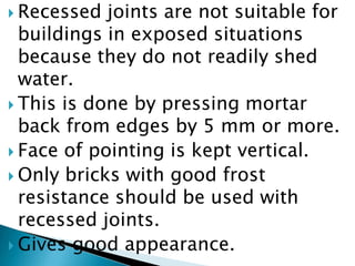 Recessed joints are not suitable for buildings in exposed situations because they do not readily shed water. This is done by pressing mortar back from edges by 5 mm or more.Face of pointing is kept vertical.Only bricks with good frost resistance should be used with recessed joints.Gives good appearance.