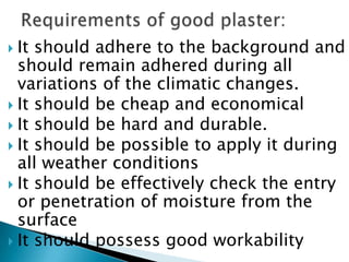 It should adhere to the background and should remain adhered during all variations of the climatic changes.It should be cheap and economicalIt should be hard and durable.It should be possible to apply it during all weather conditionsIt should be effectively check the entry or penetration of moisture from the surfaceIt should possess good workabilityRequirements of good plaster: