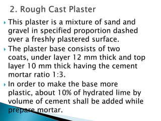 This plaster is a mixture of sand and gravel in specified proportion dashed over a freshly plastered surface.  The plaster base consists of two coats, under layer 12 mm thick and top layer 10 mm thick having the cement mortar ratio 1:3. In order to make the base more plastic, about 10% of hydrated lime by volume of cement shall be added while prepare mortar.2. Rough Cast Plaster