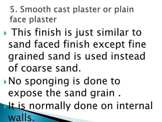  This finish is just similar to sand faced finish except fine grained sand is used instead of coarse sand. No sponging is done to expose the sand grain . It is normally done on internal walls. 5. Smooth cast plaster or plain face plaster