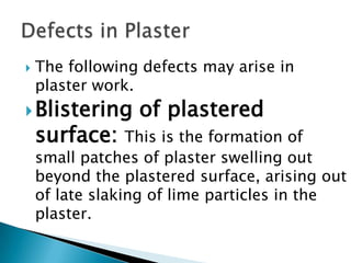 The following defects may arise in plaster work.Blistering of plastered surface:This is the formation of small patches of plaster swelling out beyond the plastered surface, arising out of late slaking of lime particles in the plaster.Defects in Plaster