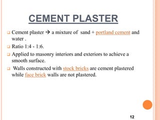 CEMENT PLASTER
 Cement plaster  a mixture of sand + portland cement and
water .
 Ratio 1:4 - 1:6.
 Applied to masonry interiors and exteriors to achieve a
smooth surface.
 Walls constructed with stock bricks are cement plastered
while face brick walls are not plastered.
12
 