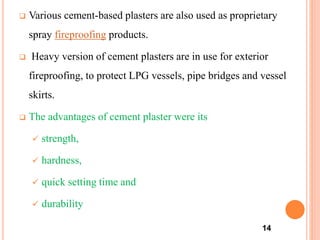  Various cement-based plasters are also used as proprietary
spray fireproofing products.
 Heavy version of cement plasters are in use for exterior
fireproofing, to protect LPG vessels, pipe bridges and vessel
skirts.
 The advantages of cement plaster were its
 strength,
 hardness,
 quick setting time and
 durability
14
 