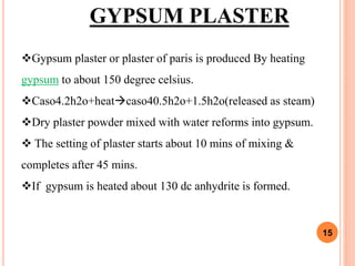 15
GYPSUM PLASTER
Gypsum plaster or plaster of paris is produced By heating
gypsum to about 150 degree celsius.
Caso4.2h2o+heatcaso40.5h2o+1.5h2o(released as steam)
Dry plaster powder mixed with water reforms into gypsum.
 The setting of plaster starts about 10 mins of mixing &
completes after 45 mins.
If gypsum is heated about 130 dc anhydrite is formed.
 