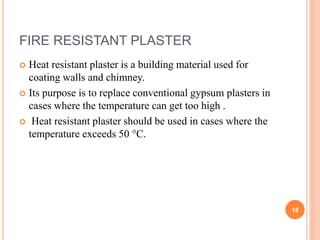 FIRE RESISTANT PLASTER
 Heat resistant plaster is a building material used for
coating walls and chimney.
 Its purpose is to replace conventional gypsum plasters in
cases where the temperature can get too high .
 Heat resistant plaster should be used in cases where the
temperature exceeds 50 °C.
18
 