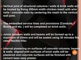 20
 Vertical joint of structural columns / walls & brick walls will
be treated by fixing 200mm width chicken mesh with wire
nails / concrete nails by centering the mesh to the vertical
wall joint.
 The embedded service lines and provisions (Conduits,
Boxes and etc. ) will be completed on brick walls .
 Joints between walls and beams will be formed up to a
maximum of 20mm and will be sealed using 30 minutes fire
rated flexible filler.
 Internal plastering on surfaces of concrete columns, beams
& walls aligned with surfaces of brick walls will be
plastered and concrete surfaces will be finished with
cement base easy plaster.
 