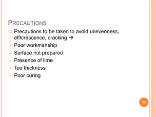 PRECAUTIONS
 Precautions to be taken to avoid unevenness,
efflorescence, cracking 
 Poor workmanship
 Surface not prepared
 Presence of lime
 Too thickness
 Poor curing
23
 