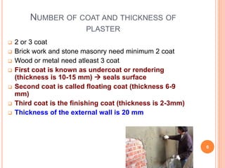 NUMBER OF COAT AND THICKNESS OF
PLASTER
 2 or 3 coat
 Brick work and stone masonry need minimum 2 coat
 Wood or metal need atleast 3 coat
 First coat is known as undercoat or rendering
(thickness is 10-15 mm)  seals surface
 Second coat is called floating coat (thickness 6-9
mm)
 Third coat is the finishing coat (thickness is 2-3mm)
 Thickness of the external wall is 20 mm
6
 