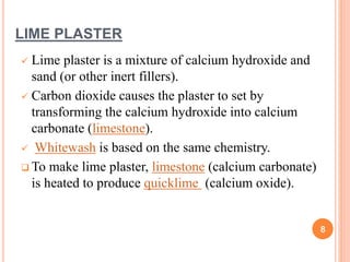LIME PLASTER
 Lime plaster is a mixture of calcium hydroxide and
sand (or other inert fillers).
 Carbon dioxide causes the plaster to set by
transforming the calcium hydroxide into calcium
carbonate (limestone).
 Whitewash is based on the same chemistry.
 To make lime plaster, limestone (calcium carbonate)
is heated to produce quicklime (calcium oxide).
8
 