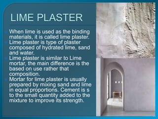  When lime is used as the binding
materials, it is called lime plaster.
 Lime plaster is type of plaster
composed of hydrated lime, sand
and water.
 Lime plaster is similar to Lime
mortar, the main difference is the
based on use rather that
composition.
 Mortar for lime plaster is usually
prepared by mixing sand and lime
in equal proportions. Cement is s
to the small quantity added to the
mixture to improve its strength.
Thursday, November 26, 2020
11
 